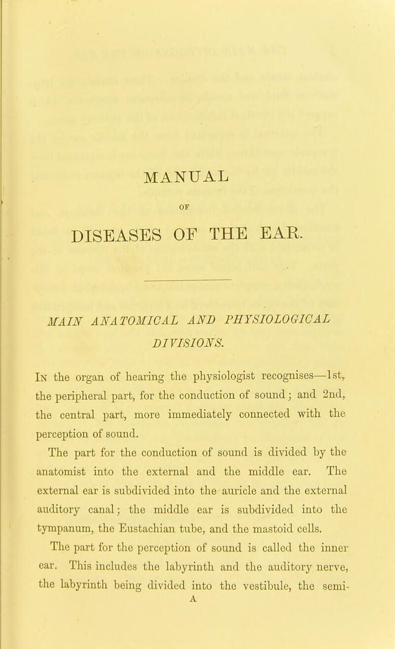 MANUAL OF DISEASES OF THE EAR. MAIN ANATOMICAL AND PHYSIOLOGICAL DIVISIONS. In the organ of hearing the physiologist recognises—-1st, the peripheral part, for the conduction of sound; and 2nd, the central part, more immediately connected with the perception of sound. The part for the conduction of sound is divided by the anatomist into the external and the middle ear. The external ear is subdivided into the auricle and the external auditory canal; the middle ear is subdivided into the tympanum, the Eustachian tube, and the mastoid cells. The part for the perception of sound is called the inner ear. This includes the labyrinth and the auditory nerve, the labyrinth being divided into the vestibule, the semi- A