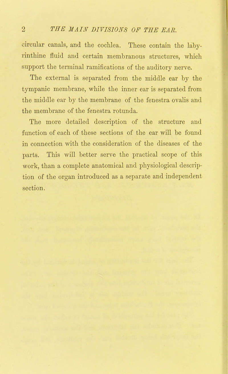 circular canals, and the cochlea. These contain the laby- rinthine fluid and certain membranous structures, which support the terminal ramifications of the auditory nerve. The external is separated from the middle ear by the tympanic membrane, while the inner ear is separated from the middle ear by the membrane of the fenestra ovalis and the membrane of the fenestra rotunda. The more detailed description of the structure and function of each of these sections of the ear will be found in connection with the consideration of the diseases of the parts. This will better serve the practical scope of this work, than a complete anatomical and physiological descrip- tion of the organ introduced as a separate and independent section.
