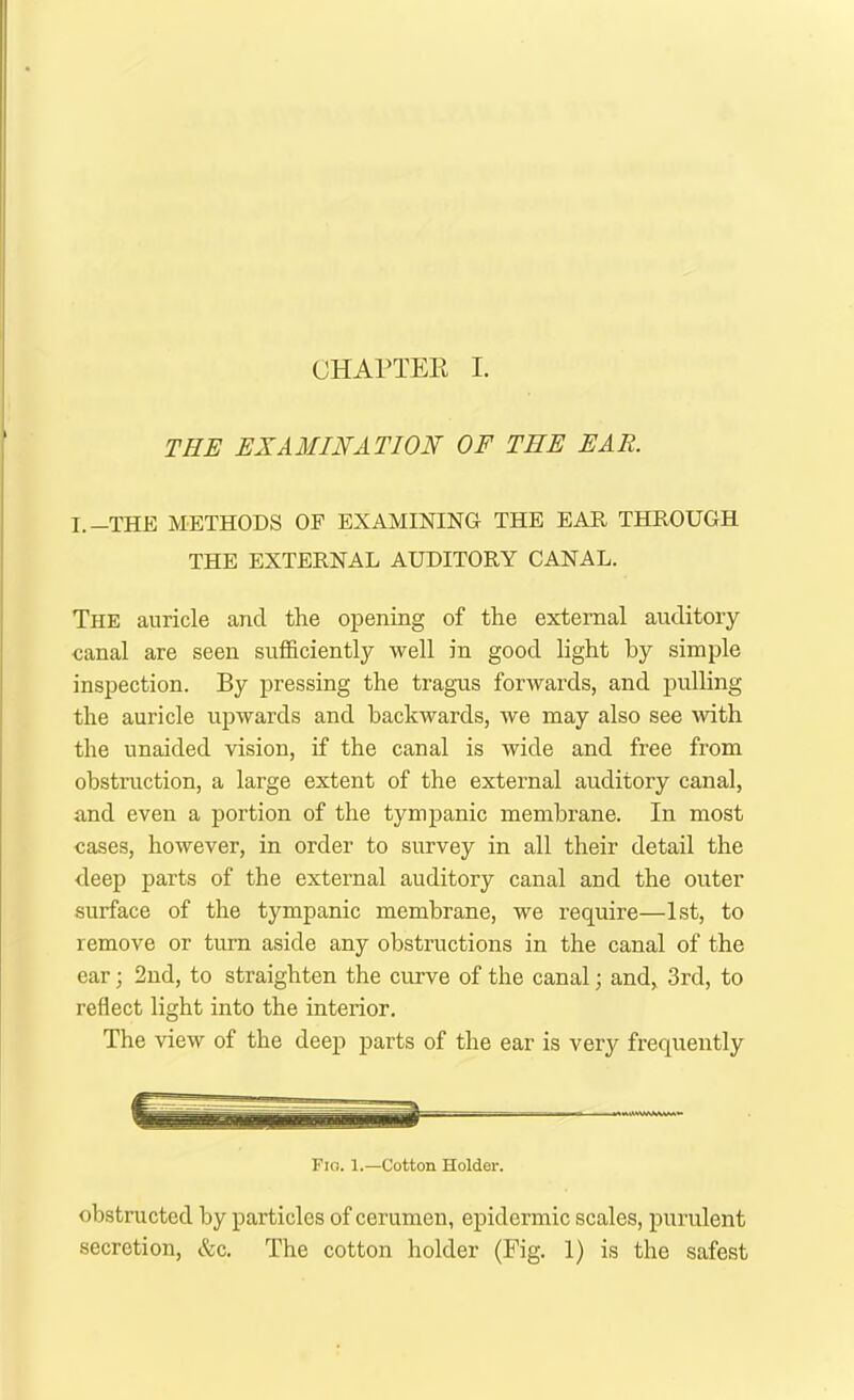 CHAPTEE I. THE EXAMINATION OF THE EAR. I.—THE METHODS OF EXAMINING THE EAR THROUGH THE EXTERNAL AUDITORY CANAL. The auricle and the opening of the external auditory canal are seen sufficiently well in good light by simple inspection. By pressing the tragus forwards, and pulling the auricle upwards and backwards, we may also see with the unaided vision, if the canal is wide and free from obstruction, a large extent of the external auditory canal, and even a portion of the tympanic membrane. In most cases, however, in order to survey in all their detail the deep parts of the external auditory canal and the outer surface of the tympanic membrane, we require—1st, to remove or turn aside any obstructions in the canal of the ear; 2nd, to straighten the curve of the canal; and, 3rd, to reflect light into the interior. The view of the deep parts of the ear is very frequently Fig. 1.—Cotton Holder. obstructed by particles of cerumen, epidermic scales, purulent secretion, &c. The cotton holder (Fig. 1) is the safest