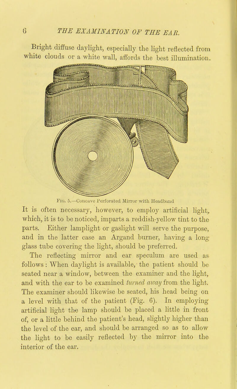 Bright diffuse daylight, especially the light reflected from white clouds or a white wall, affords the best illumination. Fig. 5.—Concave Perforated Mirror with Headband It is often necessary, however, to employ artificial light, which, it is to be noticed, imparts a reddish-yellow tint to the parts. Either lamplight or gaslight will serve the purpose, and in the latter case an Argand burner, having a long- glass tube covering the light, should be preferred. The reflecting mirror and ear speculum are used as follows: When daylight is available, the patient should be seated near a window, between the examiner and the light, and with the ear to be examined turned aivay from the light. The examiner should likewise be seated, his head being on a level with that of the patient (Fig. 6). In employing artificial light the lamp should be placed a little in front of, or a little behind the patient’s head, slightly higher than the level of the ear, and should be arranged so as to allow the light to be easily reflected by the mirror into the interior of the ear.