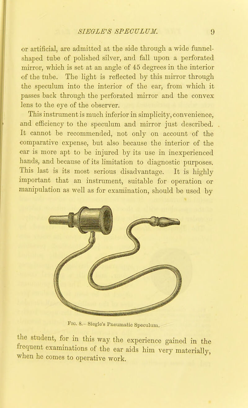 or artificial, are admitted at the side through a wide funnel- shaped tube of polished silver, and fall upon a perforated mirror, which is set at an angle of 45 degrees in the interior of the tube. The light is reflected by this mirror through the speculum into the interior of the ear, from which it passes back through the perforated mirror and the convex lens to the eye of the observer. This instrument is much inferior in simplicity, convenience, and efficiency to the speculum and mirror just described. It cannot be recommended, not only on account of the comparative expense, but also because the interior of the ear is more apt to be injured by its use in inexperienced hands, and because of its limitation to diagnostic purposes. This last is its most serious disadvantage. It is highly important that an instrument, suitable for operation or manipulation as well as for examination, should be used by Fig. 8.- Siegle’s Pneumatic Speculum. the student, for in this way the experience gained in the frequent examinations of the ear aids him very materially, when he comes to operative work.