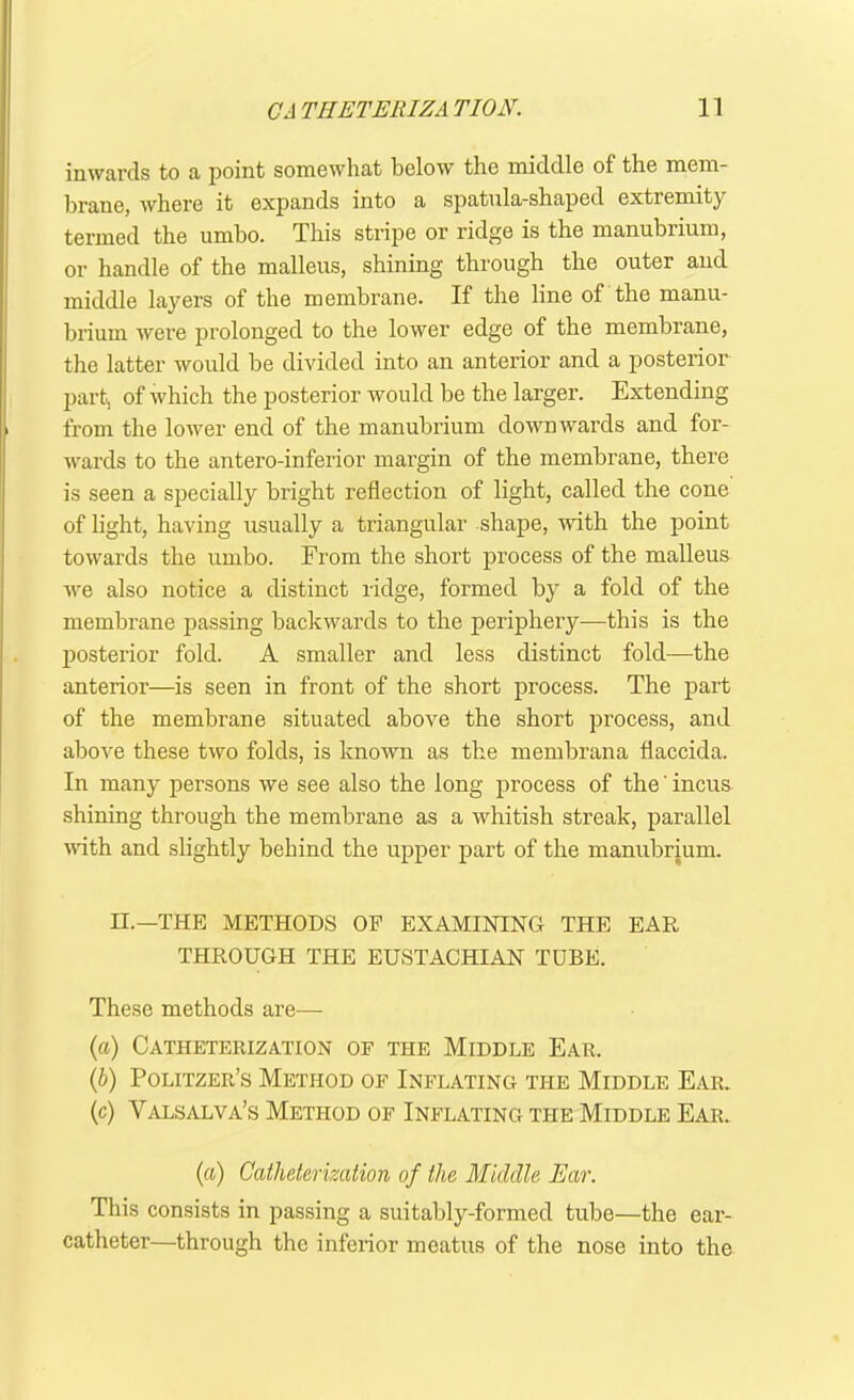 inwards to a point somewhat below the middle of the mem- brane, where it expands into a spatula-shaped extiemity termed the umbo. This stripe or ridge is the manubrium, or handle of the malleus, shining through the outer and middle layers of the membrane. If the line of the manu- brium were prolonged to the lower edge of the membrane, the latter would be divided into an anterior and a posterior part, of which the posterior would be the larger. Extending from the lower end of the manubrium downwards and for- wards to the antero-inferior margin of the membrane, there is seen a specially bright reflection of light, called the cone of light, having usually a triangular shape, with the point towards the umbo. From the short process of the malleus we also notice a distinct ridge, formed by a fold of the membrane passing backwards to the periphery—this is the posterior fold. A smaller and less distinct fold—the anterior—is seen in front of the short process. The part of the membrane situated above the short process, and above these two folds, is known as the membrana flaccida. In many persons we see also the long process of the' incus shining through the membrane as a whitish streak, parallel with and slightly behind the upper part of the manubrium. II.—THE METHODS OF EXAMINING THE EAR THROUGH THE EUSTACHIAN TUBE. These methods are— (a) Catheterization of the Middle Ear. (b) Politzer’s Method of Inflating the Middle Ear. (c) Valsalva’s Method of Inflating the Middle Ear. (a) Catheterization of the Middle Ear. This consists in passing a suitably-formed tube—the ear- catheter—through the inferior meatus of the nose into the