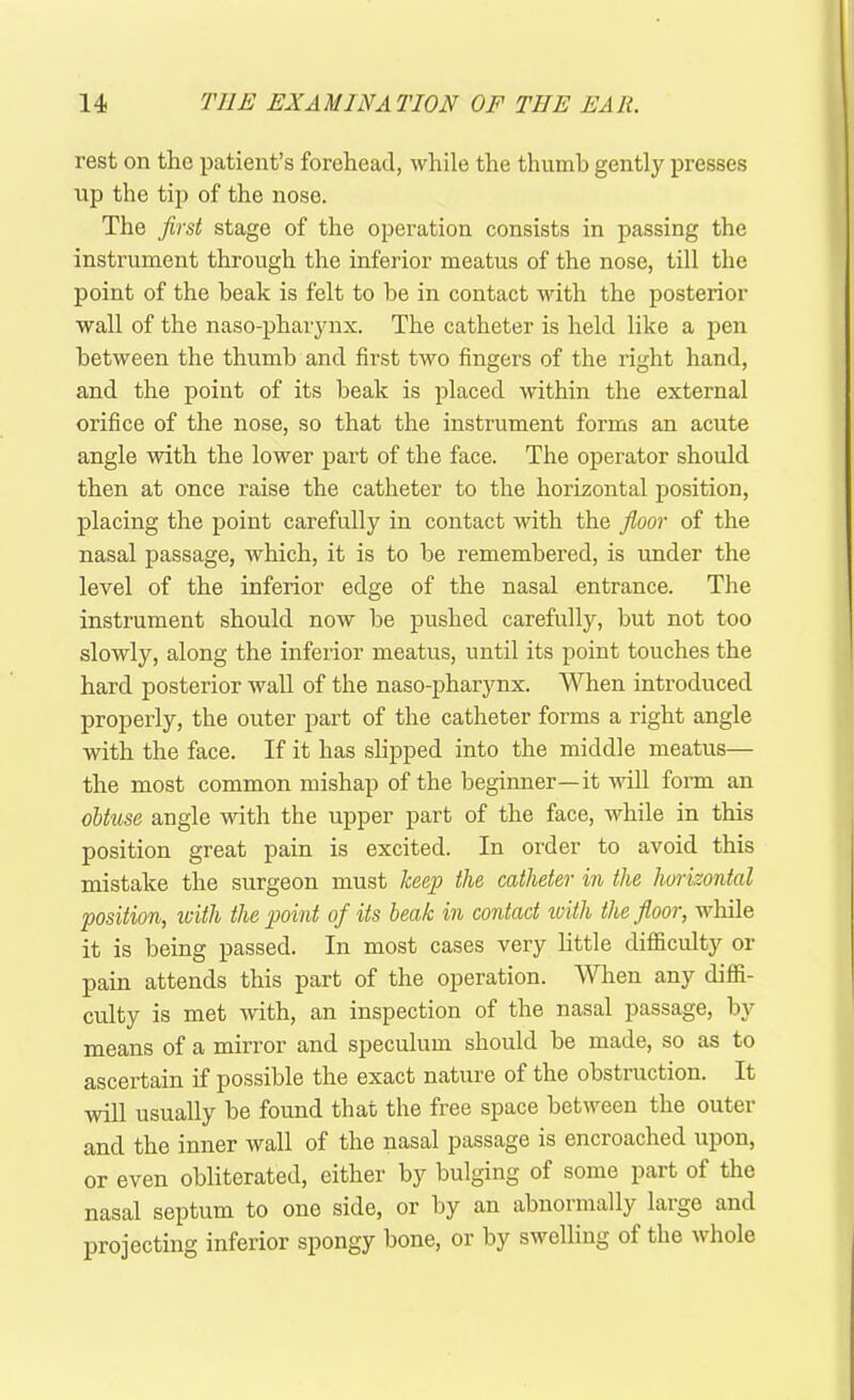 rest on the patient’s forehead, while the thumb gently presses up the tip of the nose. The first stage of the operation consists in passing the instrument through the inferior meatus of the nose, till the point of the beak is felt to be in contact with the posterior wall of the naso-pharynx. The catheter is held like a pen between the thumb and first two fingers of the right hand, and the point of its beak is placed within the external orifice of the nose, so that the instrument forms an acute angle with the lower part of the face. The operator should then at once raise the catheter to the horizontal position, placing the point carefully in contact with the floor of the nasal passage, which, it is to be remembered, is under the level of the inferior edge of the nasal entrance. The instrument should now be pushed carefully, but not too slowly, along the inferior meatus, until its point touches the hard posterior wall of the naso-pharynx. When introduced properly, the outer part of the catheter forms a right angle with the face. If it has slipped into the middle meatus— the most common mishap of the beginner—it will form an obtuse angle with the upper part of the face, while in this position great pain is excited. In order to avoid this mistake the surgeon must keep the catheter in the horizontal position, with the point of its beak in contact with the floor, while it is being passed. In most cases very little difficulty or pain attends this part of the operation. When any diffi- culty is met with, an inspection of the nasal passage, by means of a mirror and speculum should be made, so as to ascertain if possible the exact nature of the obstruction. It will usually be found that the free space between the outer and the inner Avail of the nasal passage is encroached upon, or even obliterated, either by bulging of some part of the nasal septum to one side, or by an abnormally large and projecting inferior spongy bone, or by swelling of the whole