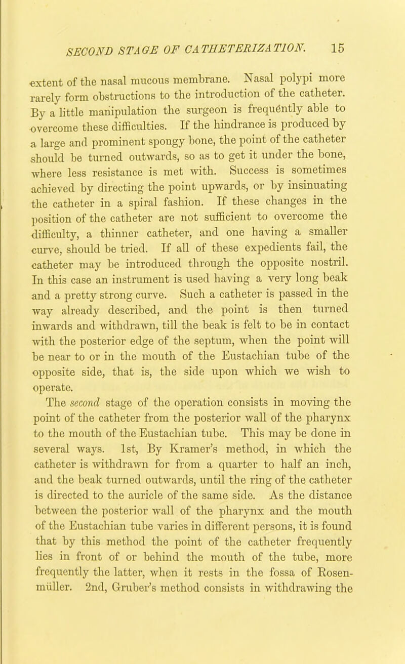•extent of the nasal mucous membrane. Nasal polypi more rarely form obstructions to the introduction of the catheter. By a little manipulation the surgeon is frequently able to overcome these difficulties. If the hindrance is produced by a large and prominent spongy bone, the point of the catheter should be turned outwards, so as to get it under the bone, where less resistance is met with. Success is sometimes achieved by directing the point upwards, or by insinuating the catheter in a spiral fashion. If these changes in the position of the catheter are not sufficient to overcome the difficulty, a thinner catheter, and one having a smaller curve, should be tried. If all of these expedients fail, the catheter may be introduced through the opposite nostril. In this case an instrument is used having a very long beak and a pretty strong curve. Such a catheter is passed in the way already described, and the point is then turned inwards and withdrawn, till the beak is felt to be in contact with the posterior edge of the septum, when the point will be near to or in the mouth of the Eustachian tube of the opposite side, that is, the side upon which we 'wish to operate. The second stage of the operation consists in moving the point of the catheter from the posterior wall of the pharynx to the mouth of the Eustachian tube. This may be done in several ways. 1st, By Kramer’s method, in which the catheter is withdrawn for from a quarter to half an inch, and the beak turned outwards, until the ring of the catheter is directed to the auricle of the same side. As the distance between the posterior wall of the pharynx and the mouth of the Eustachian tube varies in different persons, it is found that by this method the point of the catheter frequently lies in front of or behind the mouth of the tube, more frequently the latter, when it rests in the fossa of Rosen- miiller. 2nd, Gruber’s method consists in withdrawing the