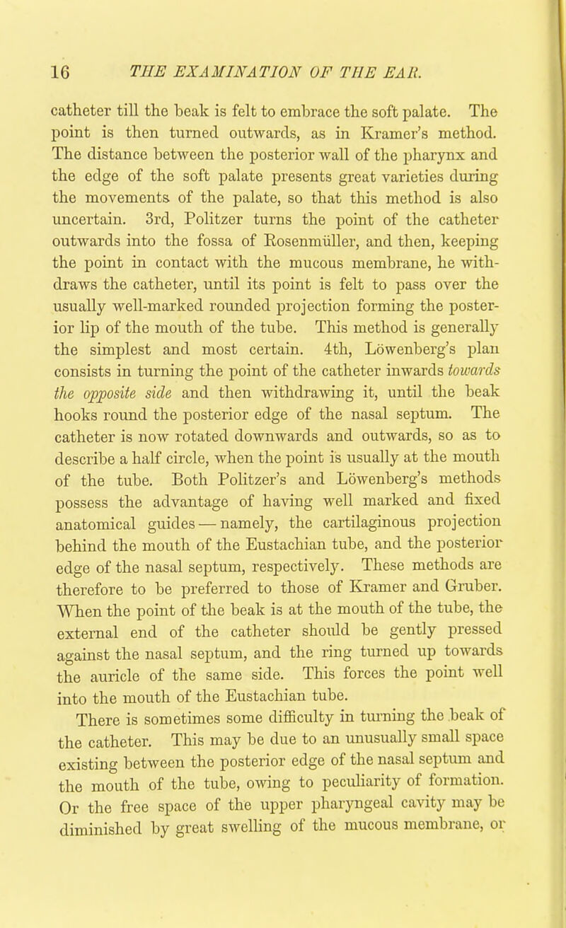 catheter till the beak is felt to embrace the soft palate. The point is then turned outwards, as in Kramer’s method. The distance between the posterior wall of the pharynx and the edge of the soft palate presents great varieties during the movements of the palate, so that this method is also uncertain. 3rd, Politzer turns the point of the catheter outwards into the fossa of Rosenmiiller, and then, keeping the point in contact with the mucous membrane, he with- draws the catheter, until its point is felt to pass over the usually well-marked rounded projection forming the poster- ior lip of the mouth of the tube. This method is generally the simplest and most certain. 4th, Lowenberg’s plan consists in turning the point of the catheter inwards towards the opposite side and then withdrawing it, until the beak hooks round the posterior edge of the nasal septum. The catheter is now rotated downwards and outwards, so as to describe a half circle, when the point is usually at the mouth of the tube. Both Politzer’s and Lowenberg’s methods possess the advantage of having well marked and fixed anatomical guides — namely, the cartilaginous projection behind the mouth of the Eustachian tube, and the posterior edge of the nasal septum, respectively. These methods are therefore to be preferred to those of Kramer and Gruber. When the point of the beak is at the mouth of the tube, the external end of the catheter should be gently pressed against the nasal septum, and the ring turned up towards the auricle of the same side. This forces the point well into the mouth of the Eustachian tube. There is sometimes some difficulty in turning the beak of the catheter. This may be due to an unusually small space existing between the posterior edge of the nasal septum and the mouth of the tube, owing to peculiarity of formation. Or the free space of the upper pharyngeal cavity may be diminished by great swelling of the mucous membrane, or