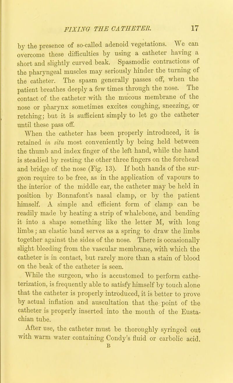 by the presence of so-called adenoid vegetations. We can overcome these difficulties by using a catheter having a short and slightly curved beak. Spasmodic contractions of the pharyngeal muscles may seriously hinder the turning of the catheter. The spasm generally passes off, when the patient breathes deeply a few times through the nose. The contact of the catheter with the mucous membrane of the nose or pharynx sometimes excites coughing, sneezing, or retching; but it is sufficient simply to let go the catheter until these pass off. When the catheter has been properly introduced, it is retained in situ most conveniently by being held between the thumb and index finger of the left hand, while the hand is steadied by resting the other three fingers on the forehead and bridge of the nose (Fig. 13). If both hands of the sur- geon require to be free, as in the application of vapours to the interior of the middle ear, the catheter may be held in position by Bonnafont’s nasal clamp, or by the patient himself. A simple and efficient form of clamp can be readily made by heating a strip of whalebone, and bending it into a shape something like the letter M, with long limbs; an elastic band serves as a spring to draw the limbs together against the sides of the nose. There is occasionally slight bleeding from the vascular membrane, with which the catheter is in contact, but rarely more than a stain of blood on the beak of the catheter is seen. While the surgeon, who is accustomed to perform cathe- terization, is frequently able to satisfy himself by touch alone that the catheter is properly introduced, it is better to prove by actual inflation and auscultation that the point of the catheter is properly inserted into the mouth of the Eusta- chian tube. After use, the catheter must be thoroughly syringed out with warm water containing Condy’s fluid or carbolic acid. B