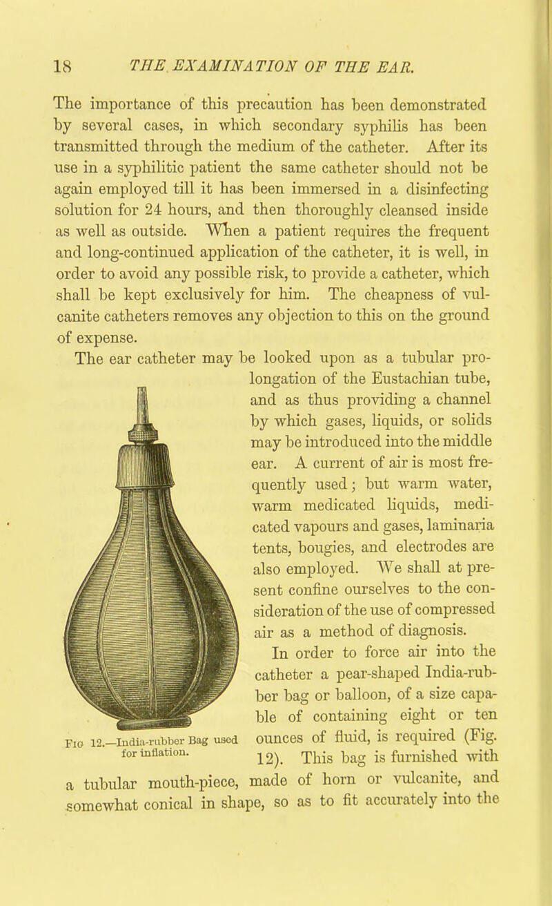 The importance of this precaution has been demonstrated by several cases, in which secondary syphilis has been transmitted through the medium of the catheter. After its use in a syphilitic patient the same catheter should not he again employed till it has been immersed in a disinfecting solution for 24 hours, and then thoroughly cleansed inside as well as outside. When a patient requires the frequent and long-continued application of the catheter, it is well, in order to avoid any possible risk, to provide a catheter, which shall be kept exclusively for him. The cheapness of vul- canite catheters removes any objection to this on the ground of expense. The ear catheter may be looked upon as a tubular pro- longation of the Eustachian tube, and as thus providing a channel by which gases, liquids, or solids may be introduced into the middle ear. A current of air is most fre- quently used; but warm water, warm medicated liquids, medi- cated vapours and gases, laminaria tents, bougies, and electrodes are also employed. We shall at pre- sent confine ourselves to the con- sideration of the use of compressed air as a method of diagnosis. In order to force air into the catheter a pear-shaped India-rub- ber bag or balloon, of a size capa- ble of containing eight or ten ounces of fluid, is required (Fig. 12). This bag is furnished with a tubular mouth-piece, made of horn or vulcanite, and somewhat conical in shape, so as to fit accurately into the Fio 12.—India-rubber Bag used for inflation.