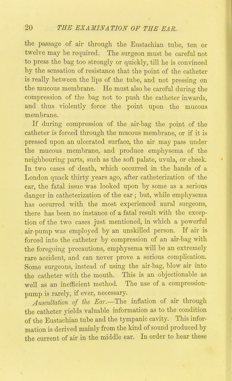 the passage of air through the Eustachian tube, ten or twelve may be required. The surgeon must be careful not to press the bag too strongly or quickly, till he is convinced by the sensation of resistance that the point of the catheter is really between the lips of the tube, and not pressing on the mucous membrane. He must also be careful during the compression of the bag not to push the catheter inwards, and thus violently force the point upon the mucous membrane. If during compression of the air-bag the point of the catheter is forced through the mucous membrane, or if it is pressed upon an ulcerated surface, the air may pass under the mucous membrane, and produce emphysema of the neighbouring parts, such as the soft palate, uvula, or cheek. In two cases of death, which occurred in the hands of a London quack thirty years ago, after catheterization of the ear, the fatal issue was looked upon by some as a serious danger in catheterization of the ear; but, while emphysema has occurred with the most experienced aural surgeons, there has been no instance of a fatal result with the excep- tion of the two cases just mentioned, in which a powerful air-pump was employed by an unskilled person. If air is forced into the catheter by compression of an air-bag with the foregoing precautions, emphysema will be an extremely rare accident, and can never prove a serious complication. Some surgeons, instead of using the air-bag, blow air into the catheter with the mouth. This is an objectionable as well as an inefficient method. The use of a compression- pump is rarely, if ever, necessary. Auscultation of the Ear.—The inflation of air through the catheter yields valuable information as to the condition of the Eustachian tube and the tympanic cavity. This infor- mation is derived mainly from the kind of sound produced by the current of air in the middle ear. In order to hear these