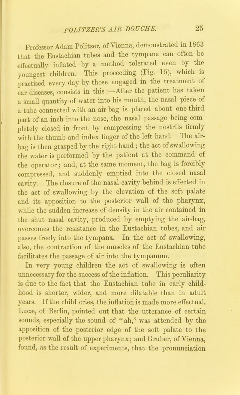 Professor Adam Politzer, of Vienna, demonstrated in 1863 that the Eustachian tubes and the tympana can often be effectually inflated by a method tolerated even by the youngest children. This proceeding (Fig. 15), which is practised every day by those engaged in the treatment of ear diseases, consists in this:—After the patient has taken a small quantity of water into his mouth, the nasal piece of a tube connected with an air-bag is placed about one-third part of an inch into the nose, the nasal passage being com- pletely closed in front by compressing the nostrils firmly with the thumb and index finger of the left hand. The air- bag is then grasped by the right hand ; the act of swallowing the water is performed by the patient at the command of the operator; and, at the same moment, the bag is forcibly compressed, and suddenly emptied into the closed nasal cavity. The closure of the nasal cavity behind is effected in the act of swallowing by the elevation of the soft palate and its apposition to the posterior wall of the pharynx, while the sudden increase of density in the air contained in the shut nasal cavity, produced by emptying the air-bag, overcomes the resistance in the Eustachian tubes, and air passes freely into the tympana. In the act of swallowing, also, the contraction of the muscles of the Eustachian tube facilitates the passage of air into the tympanum. In very young children the act of swallowing is often unnecessary for the success of the inflation. This peculiarity is due to the fact that the Eustachian tube in early child- hood is shorter, wider, and more dilatable than in adult years. If the child cries, the inflation is made more effectual. Lucte, of Berlin, pointed out that the utterance of certain sounds, especially the sound of “ah,” was attended by the apposition of the posterior edge of the soft palate to the posterior wall of the upper pharynx; and Gruber, of Vienna, found, as the result of experiments, that the pronunciation