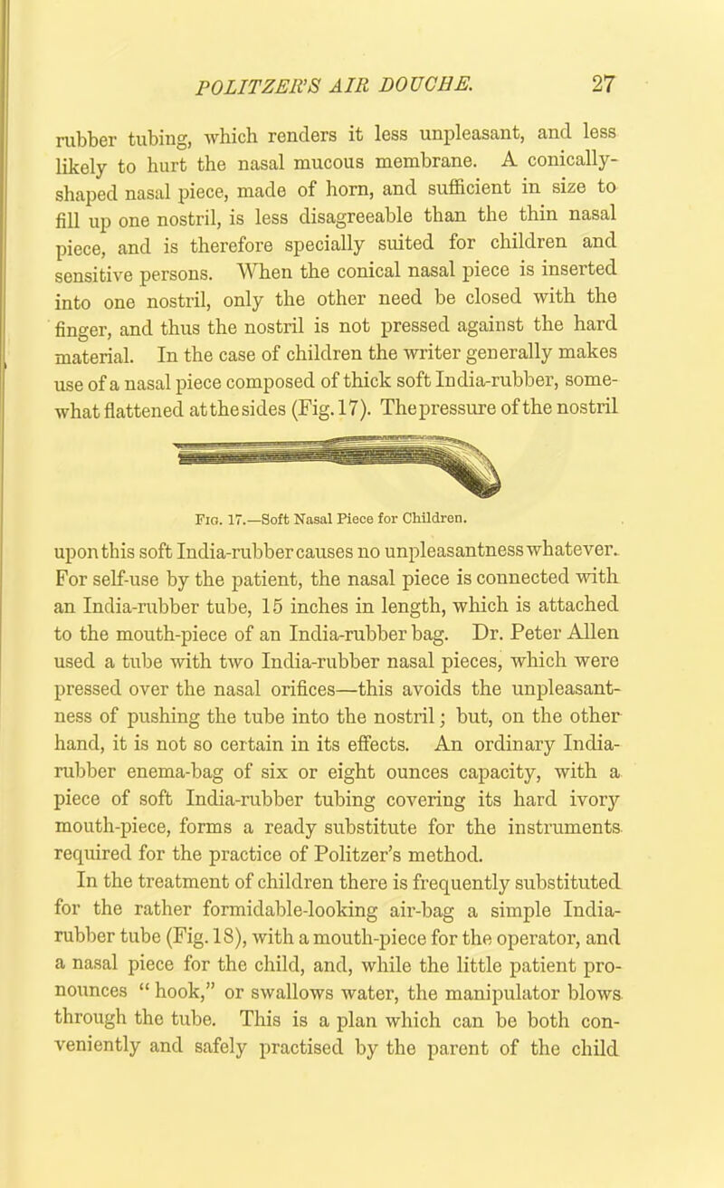 rubber tubing, which renders it less unpleasant, and less likely to hurt the nasal mucous membrane. A conically- shaped nasal piece, made of horn, and sufficient in size to fill up one nostril, is less disagreeable than the thin nasal piece, and is therefore specially suited for children and sensitive persons. VY hen the conical nasal piece is inserted into one nostril, only the other need be closed with the finger, and thus the nostril is not pressed against the hard material. In the case of children the writer generally makes use of a nasal piece composed of thick soft India-rubber, some- what flattened at the sides (Fig. 17). The pressure of the nostril Fig. 17.—Soft Nasal Piece for Children. upon this soft India-rubber causes no unpleasantness whatever. For self-use by the patient, the nasal piece is connected with an India-rubber tube, 15 inches in length, which is attached to the mouth-piece of an India-rubber bag. Dr. Peter Allen used a tube with two India-rubber nasal pieces, which were pressed over the nasal orifices—this avoids the unpleasant- ness of pushing the tube into the nostril; but, on the other hand, it is not so certain in its effects. An ordinary India- rubber enema-bag of six or eight ounces capacity, with a piece of soft India-rubber tubing covering its hard ivoiy mouth-piece, forms a ready substitute for the instruments required for the practice of Politzer’s method. In the treatment of children there is frequently substituted for the rather formidable-looking air-bag a simple India- rubber tube (Fig. 18), with a mouth-piece for the operator, and a nasal piece for the child, and, while the little patient pro- nounces “ hook,” or swallows water, the manipulator blows through the tube. This is a plan which can be both con- veniently and safely practised by the parent of the child