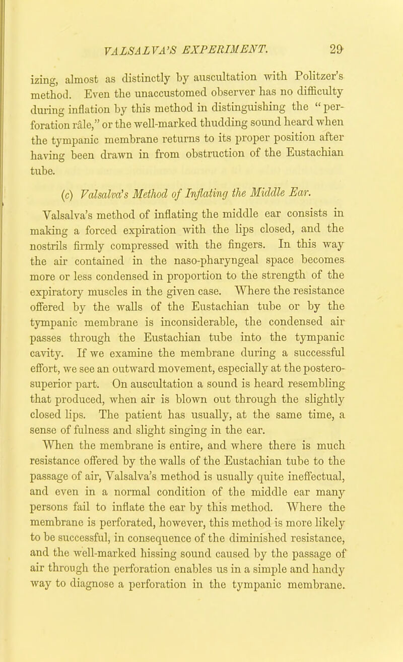 izing, almost as distinctly by auscultation with Politzer s method. Even the unaccustomed observer has no difficulty during inflation by this method in distinguishing the “ per- foration rale,” or the well-marked thudding sound heard when the tympanic membrane returns to its proper position after having been drawn in from obstruction of the Eustachian tube. (c) Valsalva’s Method of Inflating the Middle Ear. Valsalva’s method of inflating the middle ear consists in making a forced expiration with the lips closed, and the nostrils firmly compressed with the fingers. In this way the air contained in the naso-pharyngeal space becomes more or less condensed in proportion to the strength of the expiratory muscles in the given case. Where the resistance offered by the walls of the Eustachian tube or by the tympanic membrane is inconsiderable, the condensed air passes through the Eustachian tube into the tympanic cavity. If we examine the membrane during a successful effort, we see an outward movement, especially at the postero- superior part. On auscultation a sound is heard resembling that produced, when air is blown out through the slightly closed lips. The patient has usually, at the same time, a sense of fulness and slight singing in the ear. 'When the membrane is entire, and where there is much resistance offered by the walls of the Eustachian tube to the passage of air, Valsalva’s method is usually quite ineffectual, and even in a normal condition of the middle ear many persons fail to inflate the ear by this method. Where the membrane is perforated, however, this method is more likely to be successful, in consequence of the diminished resistance, and the well-marked hissing sound caused by the passage of air through the perforation enables us in a simple and handy way to diagnose a perforation in the tympanic membrane.