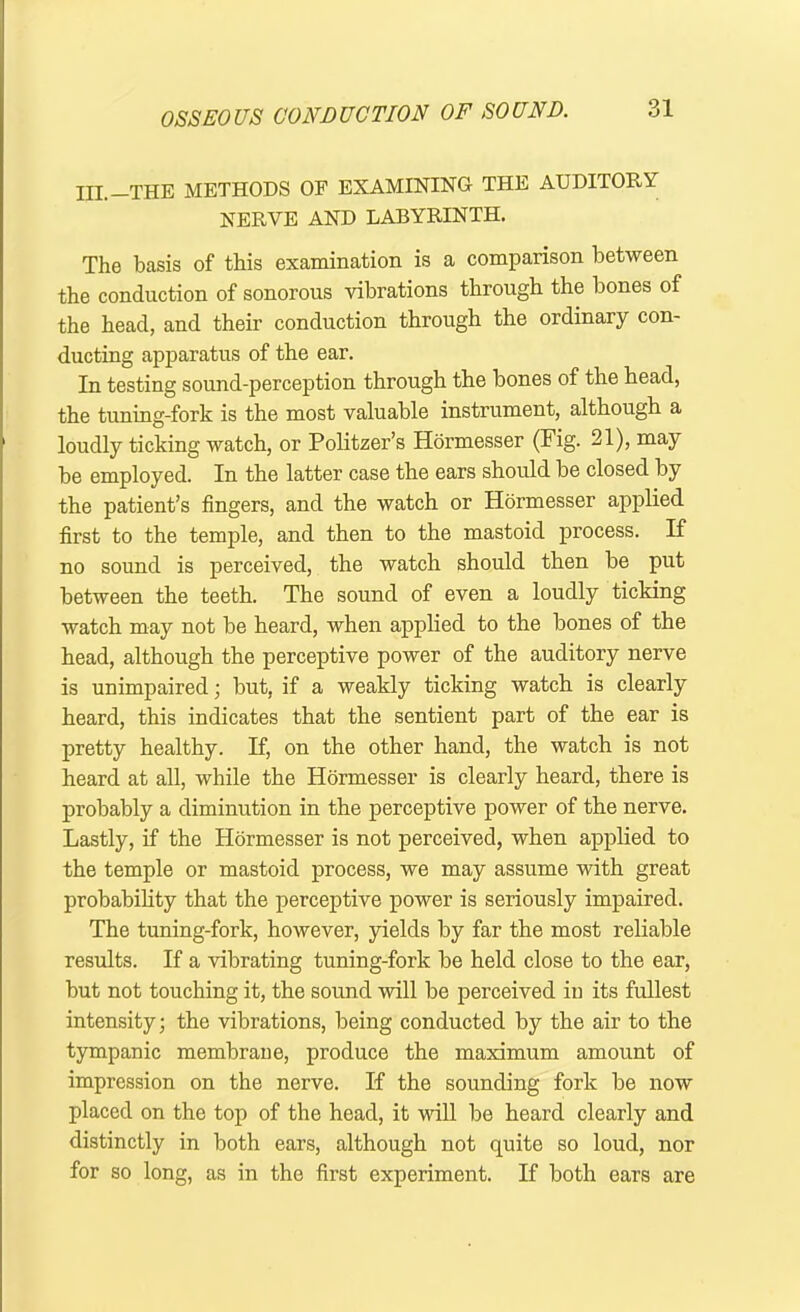 III.—THE METHODS OF EXAMINING THE AUDITORY NERVE AND LABYRINTH. The basis of this examination is a comparison between the conduction of sonorous vibrations through the bones of the head, and their conduction through the ordinary con- ducting apparatus of the ear. In testing sound-perception through the bones of the head, the tuning-fork is the most valuable instrument, although a loudly ticking watch, or Politzer’s Hormesser (Fig- 21), may be employed. In the latter case the ears should be closed by the patient’s fingers, and the watch or Hormesser applied first to the temple, and then to the mastoid process. If no sound is perceived, the watch should then be put between the teeth. The sound of even a loudly ticking watch may not be heard, when applied to the bones of the head, although the perceptive power of the auditory nerve is unimpaired; but, if a weakly ticking watch is clearly heard, this indicates that the sentient part of the ear is pretty healthy. If, on the other hand, the watch is not heard at all, while the Hormesser is clearly heard, there is probably a diminution in the perceptive power of the nerve. Lastly, if the Hormesser is not perceived, when applied to the temple or mastoid process, we may assume with great probability that the perceptive power is seriously impaired. The tuning-fork, however, yields by far the most reliable results. If a vibrating tuning-fork be held close to the ear, but not touching it, the sound will be perceived in its fullest intensity; the vibrations, being conducted by the air to the tympanic membrane, produce the maximum amount of impression on the nerve. If the sounding fork be now placed on the top of the head, it will be heard clearly and distinctly in both ears, although not quite so loud, nor for so long, as in the first experiment. If both ears are