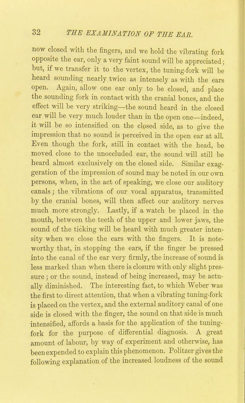 now closed with the fingers, and we hold the vibrating fork opposite the ear, only a very faint sound will he appreciated; hut, if we transfer it to the vertex, the tuning-fork will be heard sounding nearly twice as intensely as with the ears open. Again, allow one ear only to be closed, and! place the sounding fork in contact with the cranial bones, and the effect will be very striking—the sound heard in the closed ear will he very much louder than in the open one—indeed, it will be so intensified on the closed side, as to give the impression that no sound is perceived in the open ear at all. Even though the fork, still in contact with the head, be moved close to the unoccluded ear, the sound will still be heard almost exclusively on the closed side. Similar exag- geration of the impression of sound may he noted in our own persons, when, in the act of speaking, we close our auditory canals; the vibrations of our vocal apparatus, transmitted by the cranial bones, will then affect our auditory nerves much more strongly. Lastly, if a watch be placed in the mouth, between the teeth of the upper and lower jaws, the sound of the ticking will be heard with much greater inten- sity when we close the ears with the fingers. It is note- worthy that, in stopping the ears, if the finger he pressed into the canal of the ear very firmly, the increase of sound is less marked than when there is closure with only slight pres- sure ; or the sound, instead of being increased, may he actu- ally diminished. The interesting fact, to which Weber was the first to direct attention, that when a vibrating tuning-fork is placed on the vertex, and the external auditory canal of one side is closed with the finger, the sound on that side is much intensified, affords a basis for the application of the tuning- fork for the purpose of differential diagnosis. A great amount of labour, by way of experiment and otherwise, has been expended to explain this phenomenon. Politzer gives the following explanation of the increased loudness of the sound