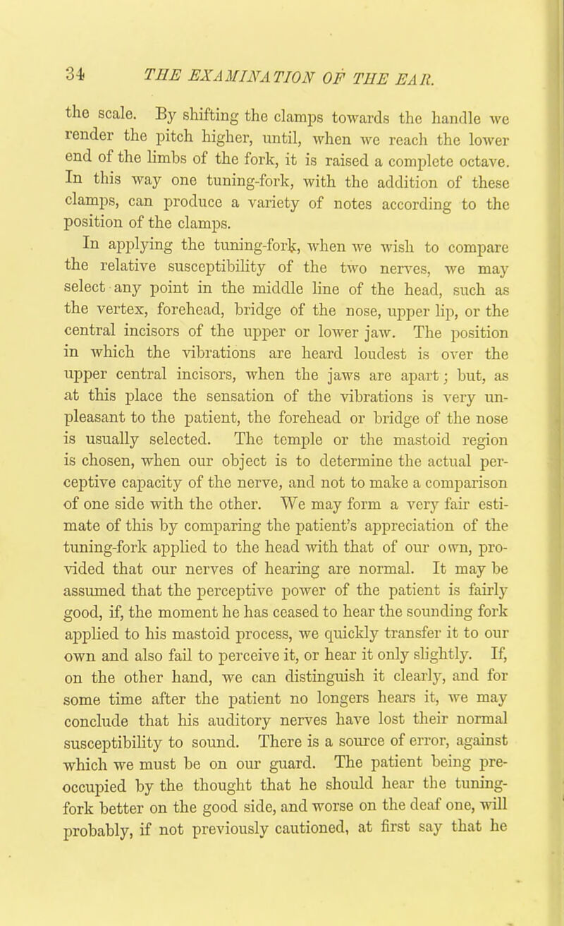 the scale. By shifting the clamps towards the handle we render the pitch higher, until, when wc reach the lower end of the limbs of the fork, it is raised a complete octave. In this way one tuning-fork, with the addition of these clamps, can produce a variety of notes according to the position of the clamps. In applying the tuning-fork, when we wish to compare the relative susceptibility of the two nerves, we may select any point in the middle line of the head, such as the vertex, forehead, bridge of the nose, upper lip, or the central incisors of the upper or lower jaw. The position in which the vibrations are heard loudest is over the upper central incisors, when the jaws are apart; but, as at this place the sensation of the vibrations is very un- pleasant to the patient, the forehead or bridge of the nose is usually selected. The temple or the mastoid region is chosen, when our object is to determine the actual per- ceptive capacity of the nerve, and not to make a comparison of one side with the other. We may form a very fair esti- mate of this by comparing the patient’s appreciation of the tuning-fork applied to the head with that of our own, pro- vided that our nerves of hearing are normal. It may be assumed that the perceptive power of the patient is fairly good, if, the moment he has ceased to hear the sounding fork applied to his mastoid process, we quickly transfer it to our own and also fail to perceive it, or hear it only slightly. If, on the other hand, we can distinguish it clearly, and for some time after the patient no longers hears it, we may conclude that his auditory nerves have lost their normal susceptibility to sound. There is a source of error, against which we must be on our guard. The patient being pre- occupied by the thought that he should hear the tuning- fork better on the good side, and worse on the deaf one, will probably, if not previously cautioned, at first say that he