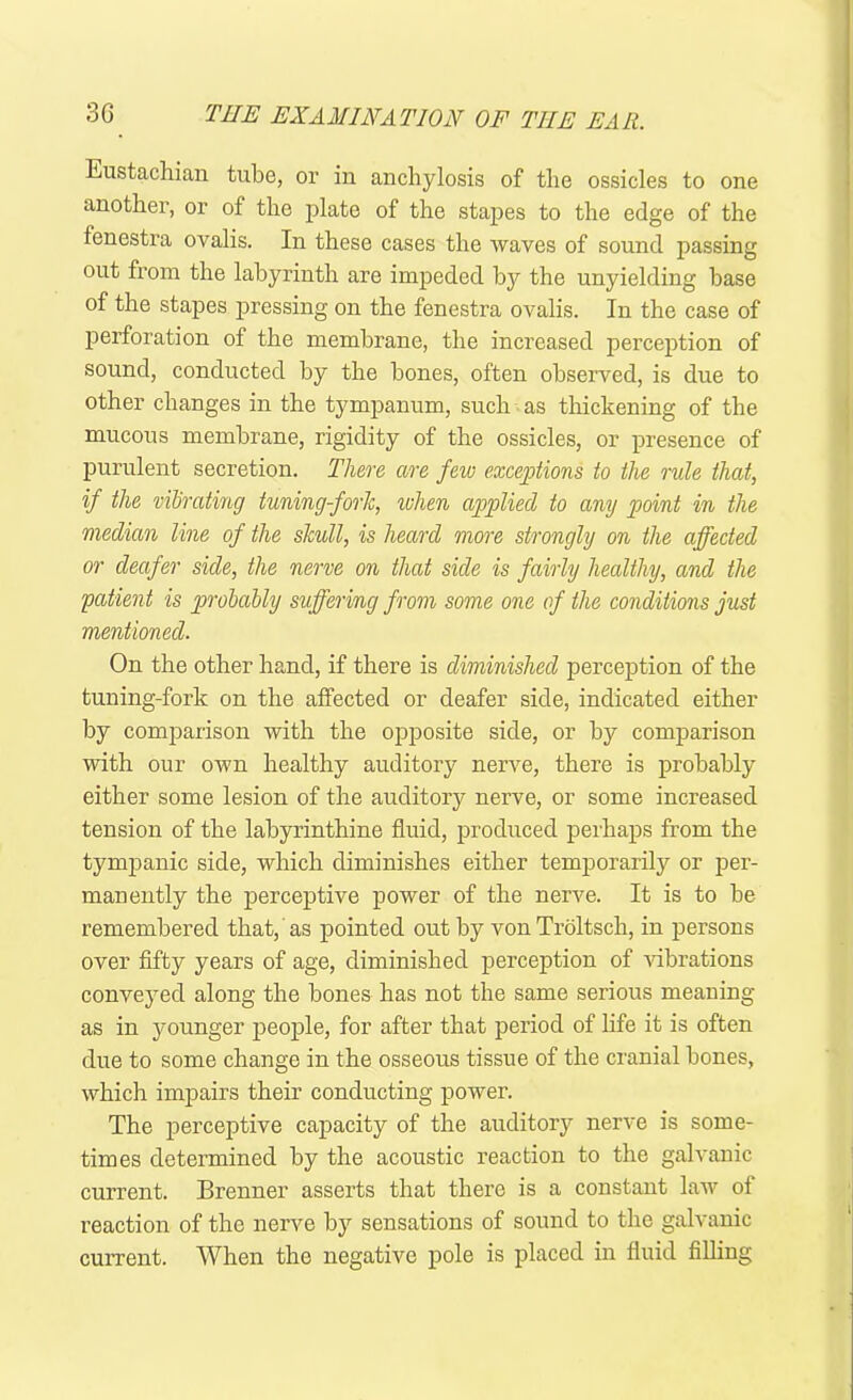 Eustachian tube, or in anchylosis of the ossicles to one another, or of the plate of the stapes to the edge of the fenestra ovalis. In these cases the waves of sound passing out from the labyrinth are impeded by the unyielding base of the stapes pressing on the fenestra ovalis. In the case of perforation of the membrane, the increased perception of sound, conducted by the bones, often observed, is due to other changes in the tympanum, such as thickening of the mucous membrane, rigidity of the ossicles, or presence of purulent secretion. There are few exceptions to the rule that, if the vibrating tuning-fork, when applied to any point in the median line of the skull, is heard more strongly on the affected or deafer side, the nerve on that side is fairly healthy, and the patient is probably suffering from some one of the conditions just mentioned. On the other hand, if there is diminished perception of the tuning-fork on the affected or deafer side, indicated either by comparison with the opposite side, or by comparison with our own healthy auditory nerve, there is probably either some lesion of the auditory nerve, or some increased tension of the labyrinthine fluid, produced perhaps from the tympanic side, which diminishes either temporarily or per- manently the perceptive power of the nerve. It is to be remembered that, as pointed out by vonTroltsch, in persons over fifty years of age, diminished perception of vibrations conveyed along the bones has not the same serious meaning as in younger people, for after that period of life it is often due to some change in the osseous tissue of the cranial bones, which impairs their conducting power. The perceptive capacity of the auditory nerve is some- times determined by the acoustic reaction to the galvanic current. Brenner asserts that there is a constant law of reaction of the nerve by sensations of sound to the galvanic current. When the negative pole is placed in fluid filling
