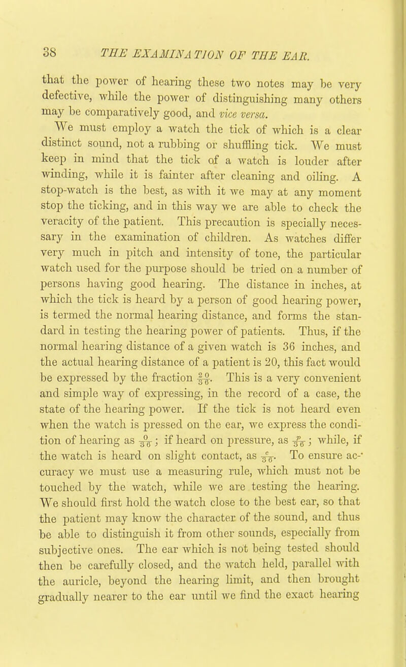 that the power of hearing these two notes may he very defective, while the power of distinguishing many others may he comparatively good, and vice versa. We must employ a watch the tick of which is a clear distinct sound, not a rubhing or shuffling tick. We must keep in mind that the tick of a watch is louder after winding, while it is fainter after cleaning and oiling. A stop-watch is the best, as with it we may at any moment stop the ticking, and in this way we are able to check the veracity of the patient. This precaution is specially neces- sary in the examination of children. As watches differ very much in pitch and intensity of tone, the particular watch used for the purpose should be tried on a number of persons having good hearing. The distance in inches, at which the tick is heard by a person of good hearing power, is termed the normal hearing distance, and forms the stan- dard in testing the hearing power of patients. Thus, if the normal hearing distance of a given watch is 36 inches, and the actual hearing distance of a patient is 20, this fact would be expressed by the fraction fa. This is a very convenient and simple way of expressing, in the record of a case, the state of the hearing power. If the tick is not heard even when the watch is pressed on the ear, we express the condi- tion of hearing as y°(r; if heard on pressure, as fa; while, if the watch is heard on slight contact, as fa. To ensure ac-- curacy we must use a measuring rule, which must not be touched by the watch, while we are testing the hearing. We should first hold the watch close to the best ear, so that the patient may know the character of the sound, and thus be able to distinguish it from other sounds, especially from subjective ones. The ear which is not being tested should then be carefully closed, and the watch held, parallel with the auricle, beyond the hearing limit, and then brought gradually nearer to the ear until we find the exact hearing