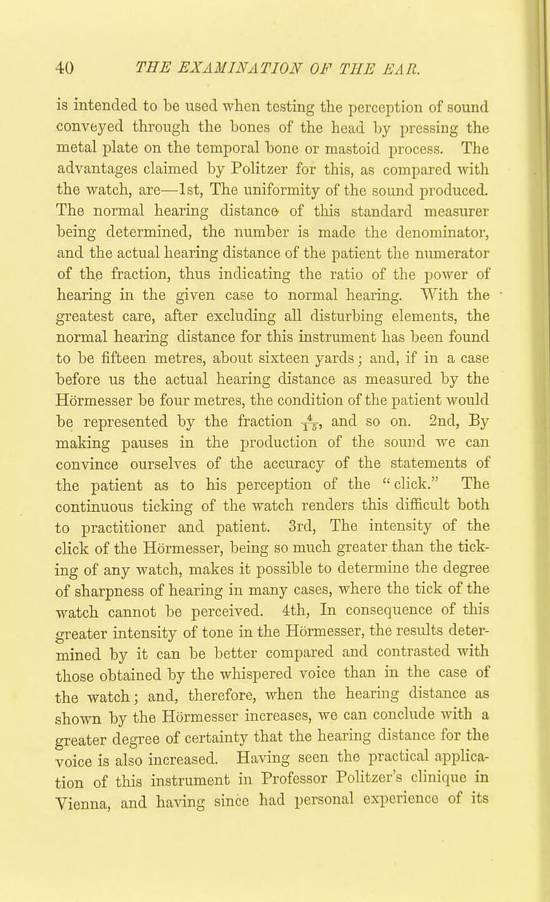 is intended to be used when testing the perception of sound conveyed through the bones of the head by pressing the metal plate on the temporal bone or mastoid process. The advantages claimed by Politzer for this, as compared with the watch, are—1st, The uniformity of the sound produced. The normal hearing distance of this standard measurer being determined, the number is made the denominator, and the actual hearing distance of the patient the numerator of the fraction, thus indicating the ratio of the power of hearing in the given case to normal hearing. With the greatest care, after excluding all disturbing elements, the normal hearing distance for this instrument has been found to be fifteen metres, about sixteen yards; and, if in a case before us the actual hearing distance as measured by the Hormesser be four metres, the condition of the patient would be represented by the fraction and so on. 2nd, By making pauses in the production of the sound we can convince ourselves of the accuracy of the statements of the patient as to his perception of the “ click.” The continuous ticking of the watch renders this difficult both to practitioner and patient. 3rd, The intensity of the click of the Hormesser, being so much greater than the tick- ing of any watch, makes it possible to determine the degree of sharpness of hearing in many cases, where the tick of the watch cannot be perceived. 4th, In consequence of this greater intensity of tone in the Hormesser, the results deter- mined by it can be better compared and contrasted with those obtained by the whispered voice than in the case of the watch; and, therefore, when the hearing distance as shown by the Hormesser increases, we can conclude with a greater degree of certainty that the hearing distance for the voice is also increased. Having seen the practical applica- tion of this instrument in Professor Politzer’s clinique in Vienna, and having since had personal experience of its