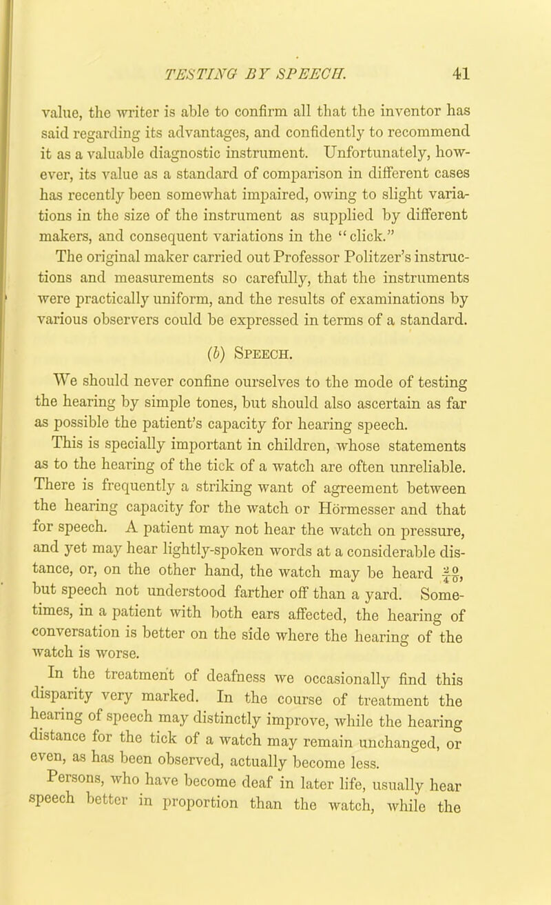 value, the writer is able to confirm all that the inventor has said regarding its advantages, and confidently to recommend it as a valuable diagnostic instrument. Unfortunately, how- ever, its value as a standard of comparison in different cases has recently been somewhat impaired, owing to slight varia- tions in the size of the instrument as supplied by different makers, and consequent variations in the “click.” The original maker carried out Professor Politzer’s instruc- tions and measurements so carefully, that the instruments were practically uniform, and the results of examinations by various observers could be expressed in terms of a standard. (i) Speech. We should never confine ourselves to the mode of testing the hearing by simple tones, but should also ascertain as far as possible the patient’s capacity for hearing speech. This is specially important in children, whose statements as to the hearing of the tick of a watch are often unreliable. There is frequently a striking want of agreement between the hearing capacity for the watch or Hormesser and that for speech. A patient may not hear the watch on pressure, and yet may hear lightly-spoken words at a considerable dis- tance, or, on the other hand, the watch may be heard but speech not understood farther off than a yard. Some- times, in a patient with both ears affected, the hearing of conversation is better on the side where the hearing of the watch is worse. _ the treatment of deafness we occasionally find this disparity very marked. In the course of treatment the hearing of speech may distinctly improve, while the hearing distance for the tick of a watch may remain unchanged, or even, as has been observed, actually become less. Persons, who have become deaf in later life, usually hear speech better in proportion than the watch, while the