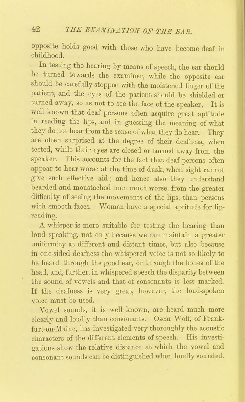 opposite holds good with those who have become deaf in childhood. In testing the hearing by means of speech, the ear should he turned towards the examiner, while the opposite ear should be carefully stopped with the moistened finger of the patient, and the eyes of the patient should be shielded or turned away, so as not to see the face of the speaker. It is well known that deaf persons often acquire great aptitude in reading the lips, and in guessing the meaning of what they do not hear from the sense of what they do hear. They are often surprised at the degree of their deafness, when tested, while their eyes are closed or turned away from the speaker. This accounts for the fact that deaf persons often appear to hear worse at the time of dusk, when sight cannot give such effective aid; and hence also they understand bearded and moustached men much worse, from the greater difficulty of seeing the movements of the lips, than persons with smooth faces. Women have a special aptitude for lip- reading. A whisper is more suitable for testing the hearing than loud speaking, not only because we can maintain a greater uniformity at different and distant times, but also because in one-sided deafness the whispered voice is not so likely to be heard through the good ear, or through the bones of the head, and, further, in whispered speech the disparity between the sound of vowels and that of consonants is less marked. If the deafness is very great, however, the loud-spoken voice must be used. Vowel sounds, it is well known, are heard much more clearly and loudly than consonants. Oscar Wolf, of Frank- furt-on-Maine, has investigated very thoroughly the acoustic characters of the different elements of speech. His investi- gations show the relative distance at which the vowel and O consonant sounds can be distinguished when loudly sounded.