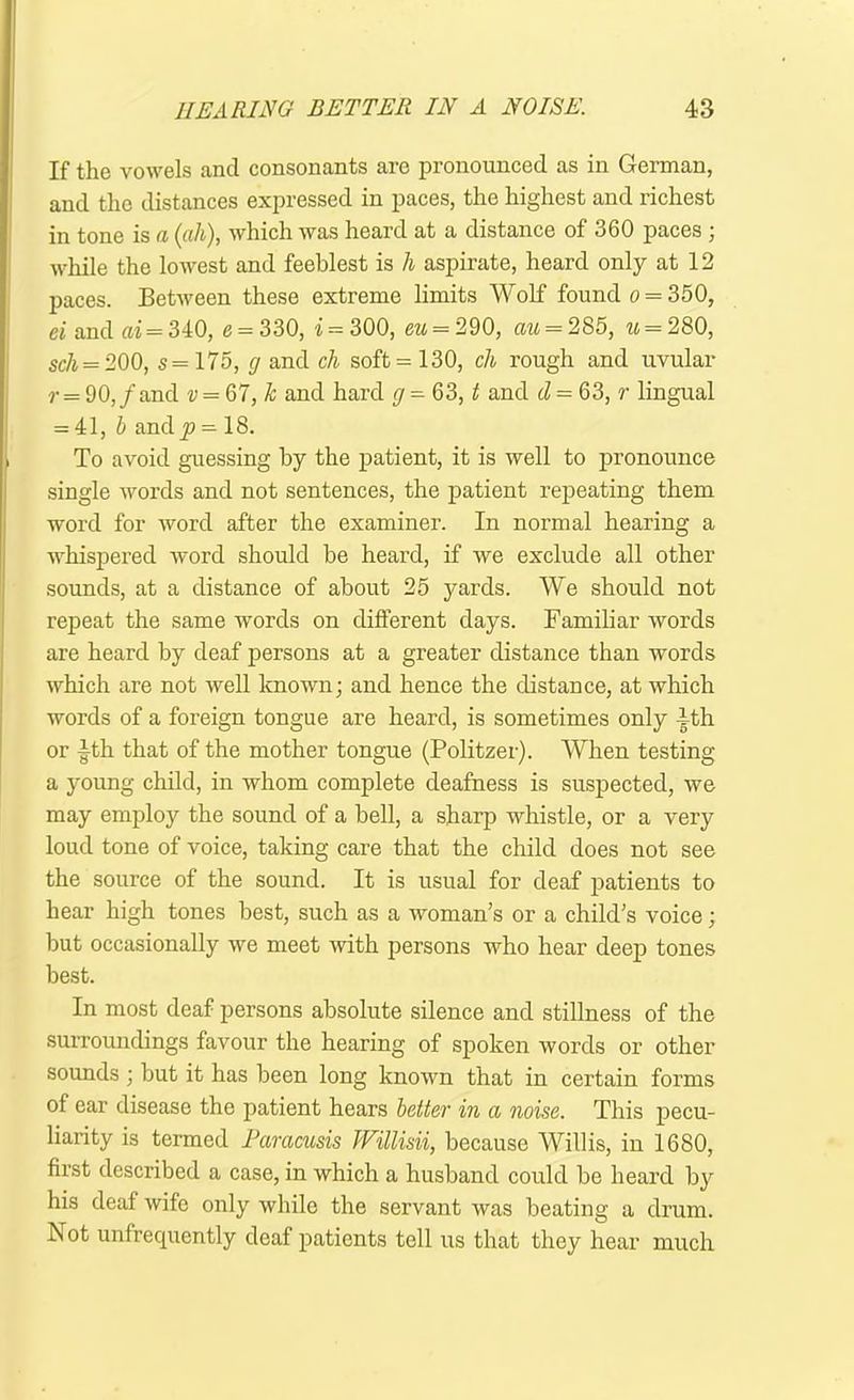 If the vowels and consonants are pronounced as in German, and the distances expressed in paces, the highest and richest in tone is a (all), which was heard at a distance of u60 paces ; while the lowest and feeblest is h aspirate, heard only at 12 paces. Between these extreme limits Wolf found o = 350, ei and ai = 340, e = 330, i = 300, eu = 290, au = 285, *{ = 280, sc/i = 200, s= 175, g and cli soft = 130, ch rough and uvular r = 90,/and v = Ql,k and hard g = 63, t and d = 63, r lingual = 41, b and^? = 18. To avoid guessing by the patient, it is well to pronounce single words and not sentences, the patient repeating them word for word after the examiner. In normal hearing a whispered word should be heard, if we exclude all other sounds, at a distance of about 25 yards. We should not repeat the same words on different days. Familiar words are heard by deaf persons at a greater distance than words which are not well known; and hence the distance, at which words of a foreign tongue are heard, is sometimes only |-th or -g-th that of the mother tongue (Politzer). When testing a young child, in whom complete deafness is suspected, we may employ the sound of a bell, a sharp whistle, or a very loud tone of voice, taking care that the child does not see the source of the sound. It is usual for deaf patients to hear high tones best, such as a woman’s or a child’s voice; but occasionally we meet with persons who hear deep tones best. In most deaf persons absolute silence and stillness of the surroundings favour the hearing of spoken words or other sounds ; but it has been long known that in certain forms of ear disease the patient hears better in a noise. This pecu- liarity is termed Paracusis Willisii, because Willis, in 1680, first described a case, in which a husband could be heard by his deaf wife only while the servant was beating a drum. Not unfrequently deaf patients tell us that they hear much