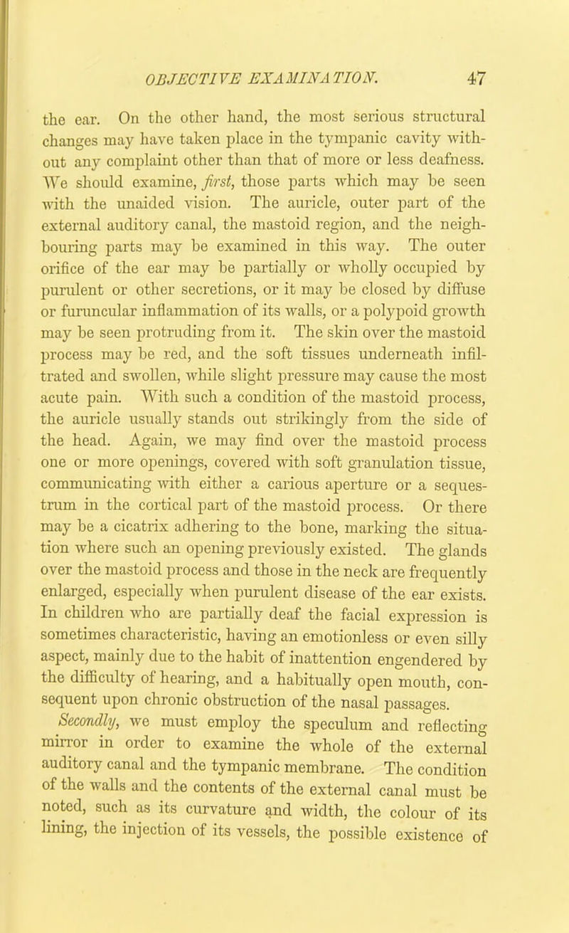 the ear. On the other hand, the most sei’ious structural changes may have taken place in the tympanic cavity with- out any complaint other than that of more or less deafness. We should examine, first, those parts which may be seen with the unaided vision. The auricle, outer part of the external auditory canal, the mastoid region, and the neigh- bouring parts may be examined in this way. The outer orifice of the ear may he partially or wholly occupied by purulent or other secretions, or it may be closed by diffuse or furuncular inflammation of its walls, or a polypoid growth may be seen protruding from it. The skin over the mastoid process may be red, and the soft tissues underneath infil- trated and swollen, while slight pressure may cause the most acute pain. With such a condition of the mastoid process, the auricle usually stands out strikingly from the side of the head. Again, we may find over the mastoid process one or more openings, covered with soft granulation tissue, communicating with either a carious aperture or a seques- trum in the cortical part of the mastoid process. Or there may be a cicatrix adhering to the bone, marking the situa- tion where such an opening previously existed. The glands over the mastoid process and those in the neck are frequently enlarged, especially when purulent disease of the ear exists. In children who are partially deaf the facial expression is sometimes characteristic, having an emotionless or even silly aspect, mainly due to the habit of inattention engendered by the difficulty of hearing, and a habitually open mouth, con- sequent upon chronic obstruction of the nasal joassages. Secondly, we must employ the speculum and reflecting minor in order to examine the whole of the external auditory canal and the tympanic membrane. The condition of the walls and the contents of the external canal must be noted, such as its curvature and width, the colour of its lining, the injection of its vessels, the possible existence of