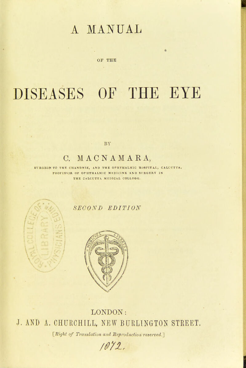 A MANUAL OF THE DISEASES OF THE EYE BV C. MACNAMARA, eiEOEONTO THE CHANDNIE, AND THE OPHTHALMIC HUSPITAl., CALCI.'TTA, rROFliSSOR OF OPHTHALMIC MfDlUINK AND SI'KOF.RT IN THE CALCUTTA MnDICAL COLLKOE. LONDON: J. AND A. CHURCHILL, NKW BURLINGTON STREET. [^Itiffhl of Trantlatiun and lieproilitctioii reeerved.]