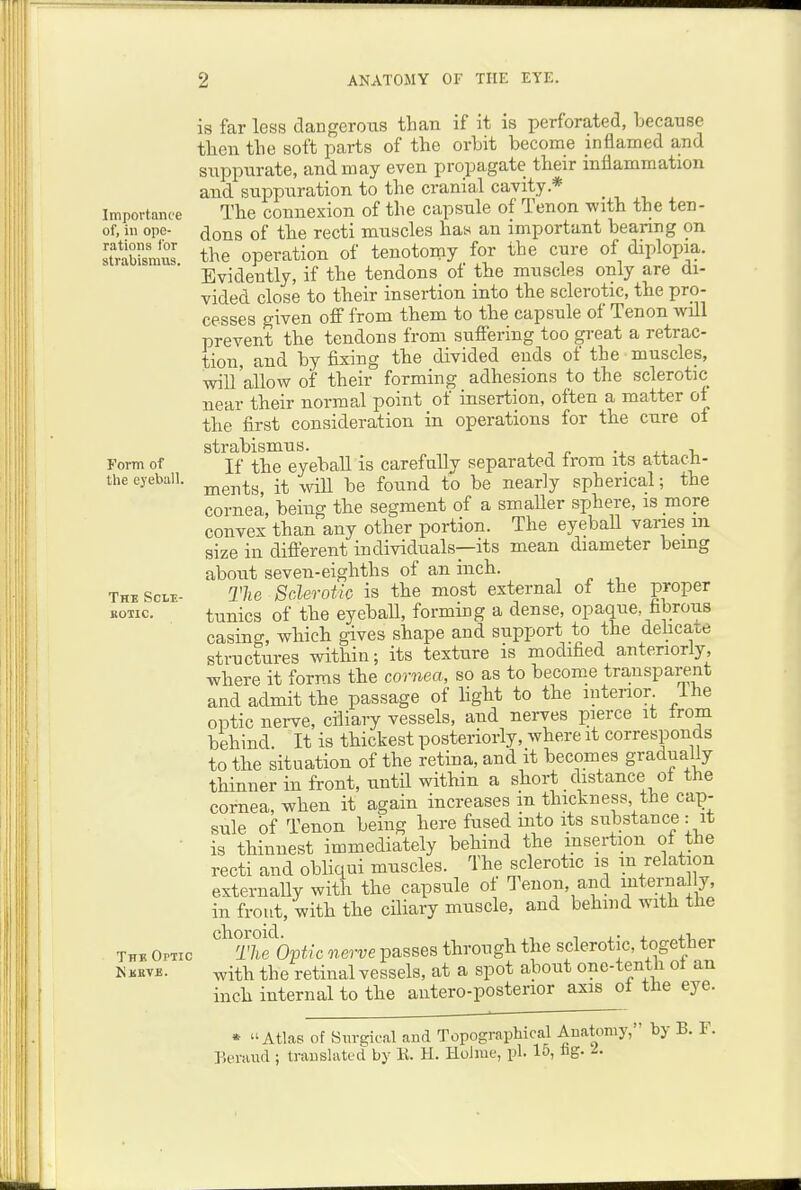 Importance of, in ope- rations lor strabismus. Form of tiie eyeball. The Scle- BOIIC. Thk OrTic Kkeve. is far less dangeroiis than if it is perforated, because then the soft parts of the orbit become inflamed and suppurate, and may even propagate their inflammation and suppuration to the cranial cavity.* _ The connexion of the capsule of Tenon with the ten- dons of the recti muscles has an important bearing on the operation of tenotomy for the cure of diplopia. Evidently, if the tendons of the muscles only are di- vided close to their insertion into the sclerotic, the pro- cesses given oS from them to the capsule of Tenon will prevent the tendons from sufiering too great a retrac- tion, and by fixing the divided ends of the muscles, will'allow of their forming adhesions to the sclerotic near their normal point of insertion, often a matter of the first consideration in operations for the cure of strabismus. i. If the eyeball is carefully separated Irom its attach- ments, it vnQ. be found to be nearly spherical; the cornea, being tbe segment of a smaller sphere, is more convex than any other portion. The eyebaU vanes in size in diflerent individuals—its mean diameter being about seven-eighths of an inch. The Sclerotic is the most external ot the proper tunics of the eyeball, forming a dense, opaque, fibrous casing, which gives shape and support to the delicate structures within; its texture is modified anteriorly, where it forms the cornea, so as to become transparent and admit the passage of light to the intenor Ihe optic nerve, ciliary vessels, and nerves pierce it from behind. It is thickest posteriorly, where it corresponds to the situation of the retina, and it becomes gradually thinner in front, imtil within a short distance of the cornea, when it again increases m thickness the cap- sule of Tenon being here fused into its substance : it is thinnest immediately behind the insertion of the recti and obliqui muscles. The sclerotic is m relation externally with the capsule of Tenon, and internal y, in front, with the ciliary muscle, and behind with the ''^tS'op^/c nerve passes through the sclerotic, together with the retinal vessels, at a spot about one-tenth ot an inch internal to the aiitero-posterior axis ot the eye. * Atlas of 8m-gical and Topographical Anatomy l^eraud ; translated by E. H. Holme, pi. 15, iig. by B. F.