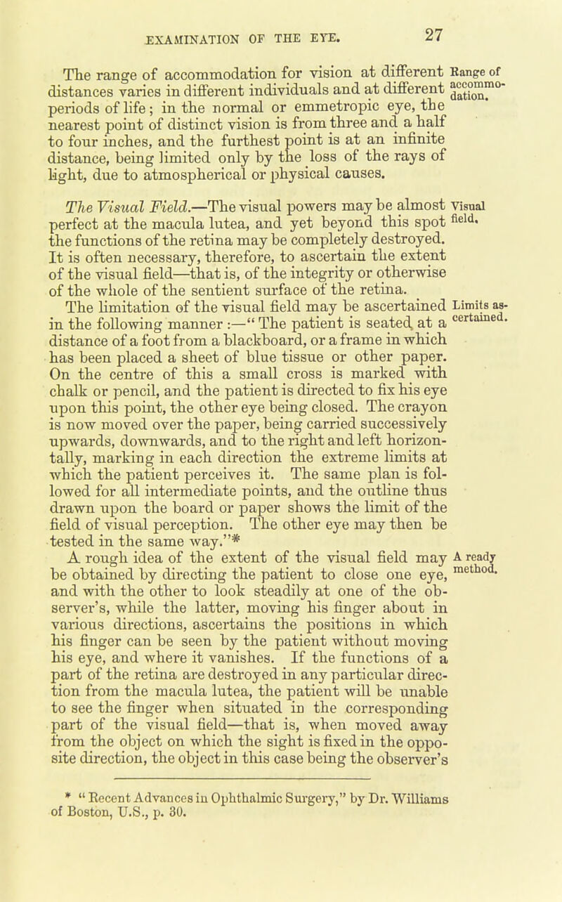 The range of accommodation for vision at different Range of distances varies in different individuals and at different periods of life; in tlie normal or emmetropic eye, tie nearest point of distinct vision is from three and a half to four inches, and the furthest point is at an infinite distance, being limited only by the loss of the rays of light, due to atmospherical or physical causes. TTie Visual Field.—The visual powers maybe almost visual perfect at the macula lutea, and yet beyond this spot field, the functions of the retina may be completely destroyed. It is often necessary, therefore, to ascertain the extent of the visual field—that is, of the integrity or otherwise of the wliole of the sentient sui-face of the retina. The limitation of the visual field may be ascertained Limits as- in the following manner :— The patient is seated at a pertained, distance of a foot from a blackboard, or a frame in which has been placed a sheet of blue tissue or other paper. On the centre of this a small cross is marked with chalk or pencil, and the patient is directed to fix his eye upon this point, the other eye being closed. The crayon is now moved over the paper, being carried successively upwards, downwards, and to the right and left horizon- tally, marking in each direction the extreme limits at which the patient perceives it. The same plan is fol- lowed for all intermediate points, and the outline thus drawn upon the board or paper shows the limit of the field of visiial perception. The other eye may then be tested in the same way.* A rough idea of the extent of the visual field may A ready be obtained by directing the patient to close one eye, ™e''^<'^' and with the other to look steadily at one of the ob- server's, while the latter, moving his finger about in various directions, ascertains the positions in which his finger can be seen by the patient without moving his eye, and where it vanishes. If the functions of a part of the retina are destroyed in any particular direc- tion from the macula lutea, the patient will be imable to see the finger when situated in the corresponding part of the visual field—that is, when moved away from the object on which the sight is fixed in the oppo- site direction, the object in this case being the observer's *  Recent Advances in Ophthalmic Sui-gery, by Dr. Williams of Boston, U.S., p. 30.