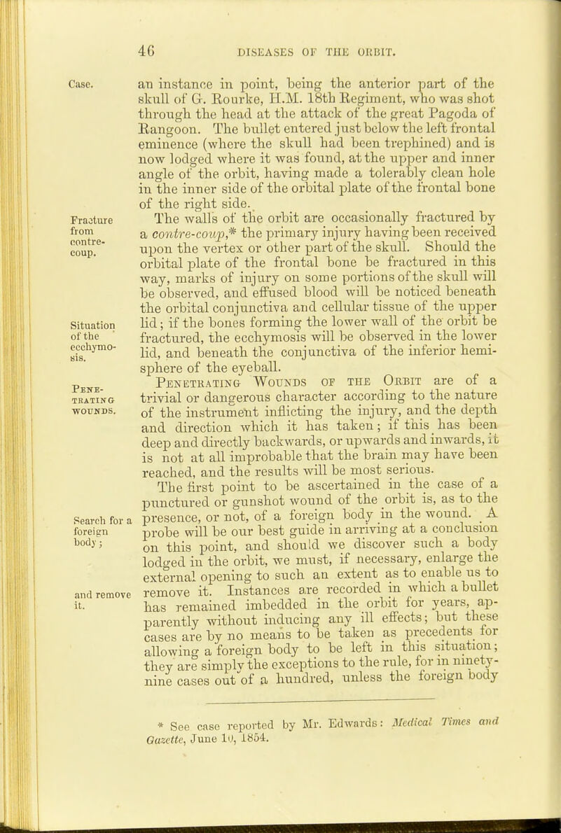 Case. Fracture from oontre- coup. Situation of the ccohymo- ijis. Pene- trating ■WOITNDS. Search for a foreign bod)'; and remove it. an instance in point, being the anterior part of the skull of G. Eourke, H.M. 18th Kegiment, who was shot through the head at the attack of the great Pagoda of Eangoon. The bullet entered just below the left frontal eminence (where the skull had been trephined) and is now lodged where it was found, at the upper and inner angle of the orbit, having made a tolerably clean hole in the inner side of the orbital plate of the frontal bone of the right side. The walls of the orbit are occasionally fractured by a contre-coup,* the primary injury having been received upon the vertex or other part of the skull. Should the orbital plate of the frontal bone be fractured in this way, marks of injury on some portions of the skull wHl be observed, and effused blood will be noticed beneath the orbital conjunctiva and cellular tissue of the upper lid; if the bones forming the lower wall of the orbit be fractured, the ecchymosis will be observed in the lower lid, and beneath the conjunctiva of the inferior hemi- sphere of the eyeball. Penetrating Wounds of the Orbit are of a trivial or dangerous character according to the nature of the instrument inflicting the injury, and the depth and direction which it has taken; if this has been deep and directly backwards, or upwards and inwards, it is not at all improbable that the brain may have been reached, and the results will be most serious. The first point to be ascertained in the case of a punctured or gunshot wound of the orbit is, as to the presence, or not, of a foreign body in the wound. _ A probe will be our best guide in arriving at a conclusion on this point, and should we discover such a body lodged in the orbit, we must, if necessary, enlarge the external opening to such an extent as to enable us to remove it. Instances are recorded in which a bullet has remained imbedded in the orbit for years, ap- parently without inducing any ill effects; but these cases are by no means to be taken as precedents_ lor allowing a foreign body to be left in this situation; they are simplv the exceptions to the rule, for m ninety- nine cases out^of a hundred, unless the foreign body * See case reported by Mr. Edwards: Medical Tinm and Gazette, June h), 1854.