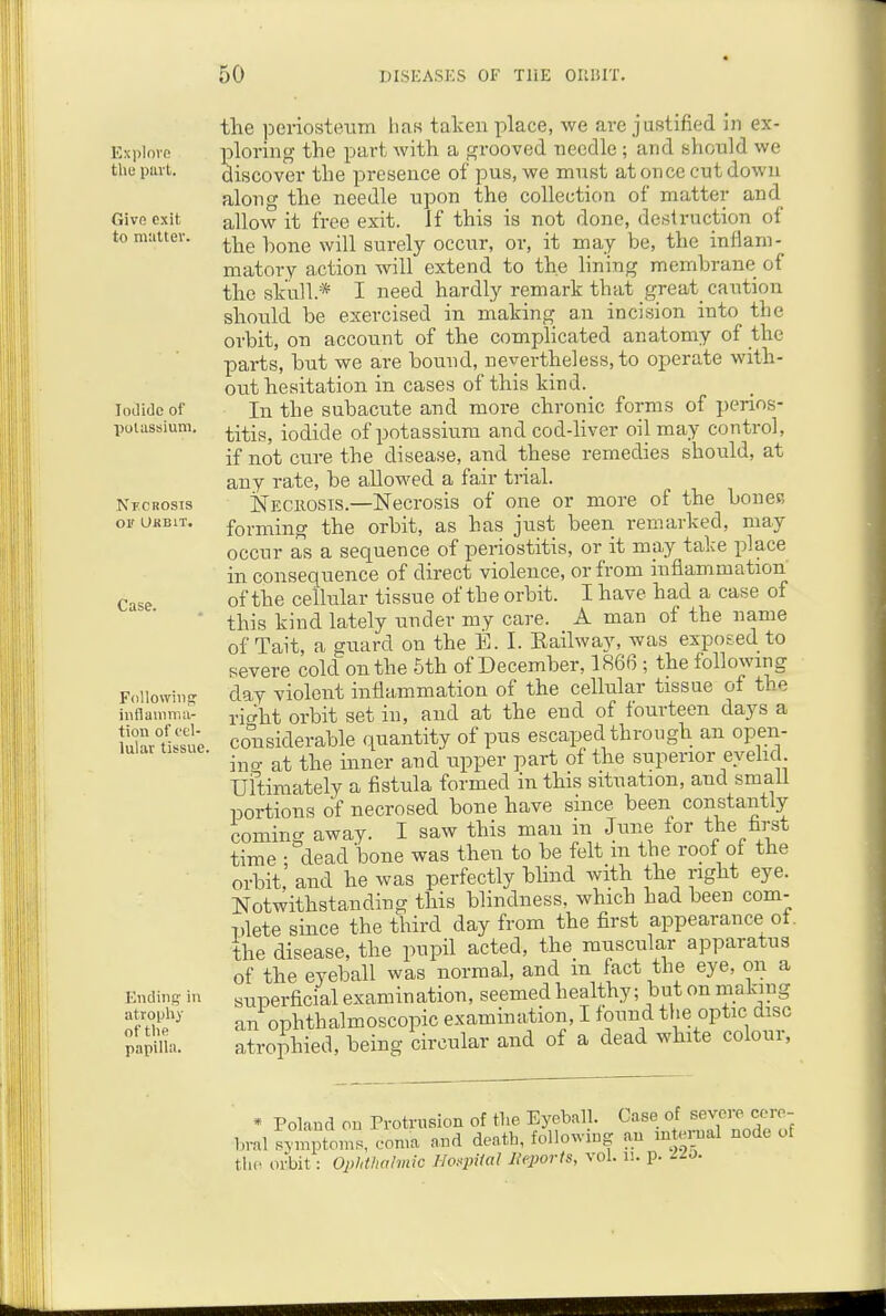 Exi)Iore the part. Givo exit to mattev. Iodide of polussium. NiCBOSIS or UHBIT. Case. Follovviiier inflamma- tion of cel- lular tissue. Ending- in atropliy of the papilla. the periosteum lias taken place, we are justified in ex- ploring the part with a grooved needle ; and shonld we discover the presence of pus, we must at once cut down along the needle upon the collection of matter and allow it free exit. If this is not done, destruction of the hone will surely occur, or, it may be, the inflam- matory action will extend to the lining membrane of the skull.* I need hardly remark that great caution should be exercised in making an incision into the orbit, on account of the complicated anatomy of the parts, but we are bound, nevertheless, to operate with- out hesitation in cases of this kind. In the subacute and more chronic forms of perios- titis, iodide of potassium and cod-hver oil may control, if not cure the disease, and these remedies should, at any rate, be allowed a fair trial. Neciiosis.—Necrosis of one or more of the bones forming the orbit, as has just been remarked, may occur as a sequence of periostitis, or it may take place in consequence of direct violence, or from inflammation of the cellular tissue of the orbit. I have had a case of this kind lately under my care. A man of the name of Tait, a guard on the B. I. Eailway, was exposed to severe cold on the 5th of December, 1866 ; the following day violent inflammation of the cellular tissue of the rio^ht orbit set in, and at the end of fourteen days a considerable quantity of pus escaped through an open- ino- at the inner and upper part of the superior eyehcl. Ultimately a fistula formed in this situation, and small portions of necrosed bone have since been constantly coming away. I saw this man in June for the first time ; dead bone was then to be felt m the roof of the orbit, and he was perfectly bhnd with the right eye. Notwithstanding this blindness, which had been com- plete since the third day from the first appearance ot. the disease, the pupil acted, the muscular apparatus of the eyeball was normal, and m fact the eye, on a superficial examination, seemed healthy; but on making an ophthalmoscopic examination, I found the optic disc atrophied, being circular and of a dead white colour, * Poland on Protrusion of the Eyeball. Case of severe^ccre- bral symptom.., coma and death, following an internal node of the orbit: Opidluihnic lio^piUil INqJoris, vol. u. p. -^o.