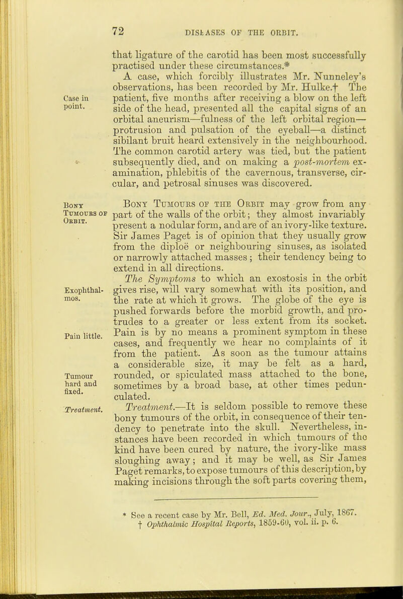 Case in point. TiTMOUBS or Obbit. Exophthal- mos. Pain little. Tumour hard and fixed. Treatment. tliat ligature of the carotid has been most successfully practised under these circumstances.* A case, which forcibly illustrates Mr. Nunneley's obsei-vations, has been recorded by Mr. Hulke.f The patient, five months after receiving a blow on the left side of the head, presented all the capital signs of an orbital aneurism—fulness of the left orbital region— protrusion and pulsation of the eyeball—a distinct sibilant bruit heard extensively in the neighbourhood. The common carotid artery was tied, but the patient subsequently died, and on making a post-mortem ex- amination, phlebitis of the cavernous, transverse, cir- cular, and petrosal sinuses was discovered. Bony TujMOtjks oi? the Orbit may grow from any part of the walls of the orbit; they almost invariably present a nodular form, and are of an ivory-lilce texture. Sir James Paget is of oj)inion that they usually grow from the diploe or neighbouring sinuses, as isolated or narrowly attached masses ; their tendency being to extend in all directions. The Symptoms to which an exostosis in the orbit gives rise, will vary somewhat witli its position, and the rate at which it grows. The globe of the eye is pushed forwards before the morbid growth, and pro- trudes to a greater or less extent from its socket. Pain is by no means a prominent symptom in these cases, and frequently we hear no complaints of _ it from the patient. As soon as the tumour attains a considerable size, it may be felt as a hard, rounded, or speculated mass attached to the bone, sometimes by a broad base, at other times pedun- culated. Treatment.—It is seldom possible to remove^ these bony tumours of the orbit, in consequence of their ten- dency to penetrate into the skull. Nevertheless, in- stances have been recorded in which tumours of the kind have been cured by nature, the ivory-like mass sloughing away; and it may be well, as Sir James Paget remarks, to expose tumours of this description, by making incisions through the soft parts covering them, * See a recent case by Mr. Bell, Ed. Med. Jour., July, 1867. t Ophthalmic Hospital Reports, 1859-60, vol. n. p. 6.