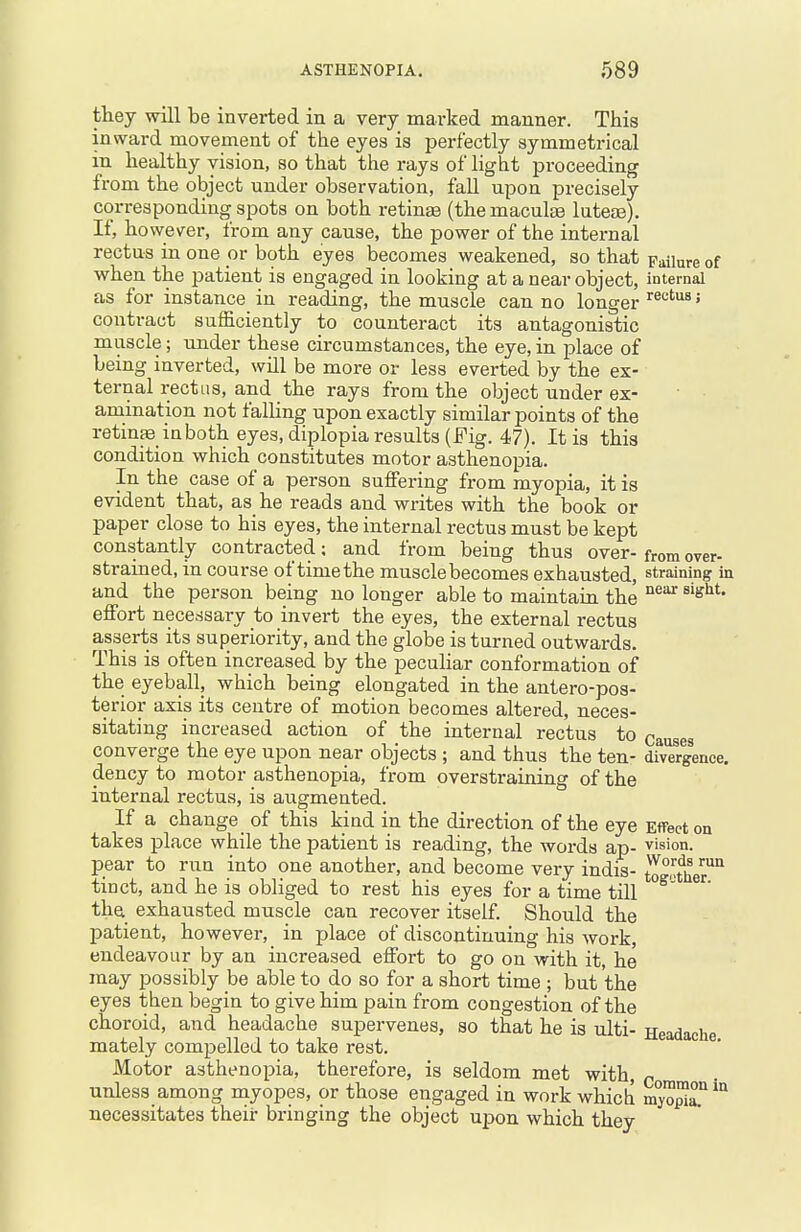 they will be inverted in a very marked manner. This inward movement of the eyes is perfectly symmetrical in healthy vision, so that the rays of light proceeding from the object under observation, fall upon precisely corresponding spots on both retinae (the maculae luteae). If, however, from any cause, the power of the internal rectus in one or both eyes becomes weakened, so that Failure of when the patient is engaged in looking at a near object, internal as for instance in reading, the muscle can no longer ^^'^^^^' contract sufficiently to counteract its antagonistic muscle; under these circumstances, the eye,in place of being inverted, will be more or less everted by the ex- ternal rectus, and tbe rays from the object under ex- amination not falling upon exactly similar points of the retinae^ in both eyes, diplopia results (Fig. 47). It is this condition which constitutes motor asthenopia. In the case of a person suffering from myopia, it is evident that, as he reads and writes with the book or paper close to his eyes, the internal rectus must be kept constantly contracted; and from being thus over- from over- strained, in course of time the muscle becomes exhausted, straining ia and the person being no longer able to maintain the ^^'^ effort necessary to invert the eyes, the external rectus asserts its superiority, and the globe is turned outwards. This is often increased by the peculiar conformation of the eyeball, which being elongated in the antero-pos- terior axis its centre of motion becomes altered, neces- sitating increased action of the internal rectus to causes converge the eye upon near objects ; and thus the ten- divergence, dency to motor asthenopia, from overstraining of the internal rectus, is augmented. If a change of this kind in the direction of the eye Effect on takes place while the patient is reading, the words ap- vision, pear to run into one another, and become very indis- to^^Jher^ tinct, and he is obliged to rest his eyes for a time till ^' tha exhausted muscle can recover itself. Should th.e patient, however, in place of discontinuing his work, endeavour by an increased effort to go on with it, he may possibly be able to do so for a short time ; but the eyes then begin to give him pain from congestion of the choroid, and headache supervenes, so that he is ulti- Headache mately compelled to take rest. Motor asthenopia, therefore, is seldom met with, n unless among myopes, or those engaged in work which m^^^ necessitates their bringing the object uj)on which they