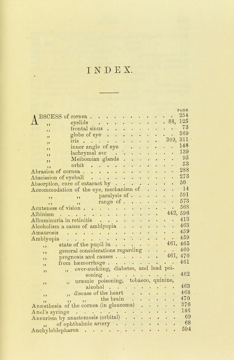 INDEX. PAGE ABSCESS of cornea 254 eyelids 88, 125 frontal sinus '3 globe of eye 369 iris 309, 311 inner angle of eye 148 lachrymal sac 139 Meibomian glands 95 orbit 53 Abrasion of cornea 288 Abscission of eyeball 273 Absorption, cure of cataract by .50 Accommodation of the eye, mechanism of ... . 14 ,, paralysis of ..... • 591 . . range of 573 Acuteness of vision 568 Albinism 442, 596 Albuminuria in retinitis 413 Alcoholism a cause of amblyopia 463 Amaurosis 459 Amblyopia ' 459 state of the pupil in ...... 461,465 general considerations regarding .... 460 prognosis and causes ...... 461, 470 „ from hsemorrhage • 461 „ „ over-suckling, diabetes, and lead poi- soning _ • • 462 ursemic poisoning, tobacco, quinine, alcohol 463 ,, disease of the heart 468 „ „ the brain 470 Anffisthesia of the cornea (in glaucoma) 376 Anel's syringe . 146 Aneurism by anastomosis (orbital) 69 „ of ophthalmic artery 68 Anchyloblepharon 594