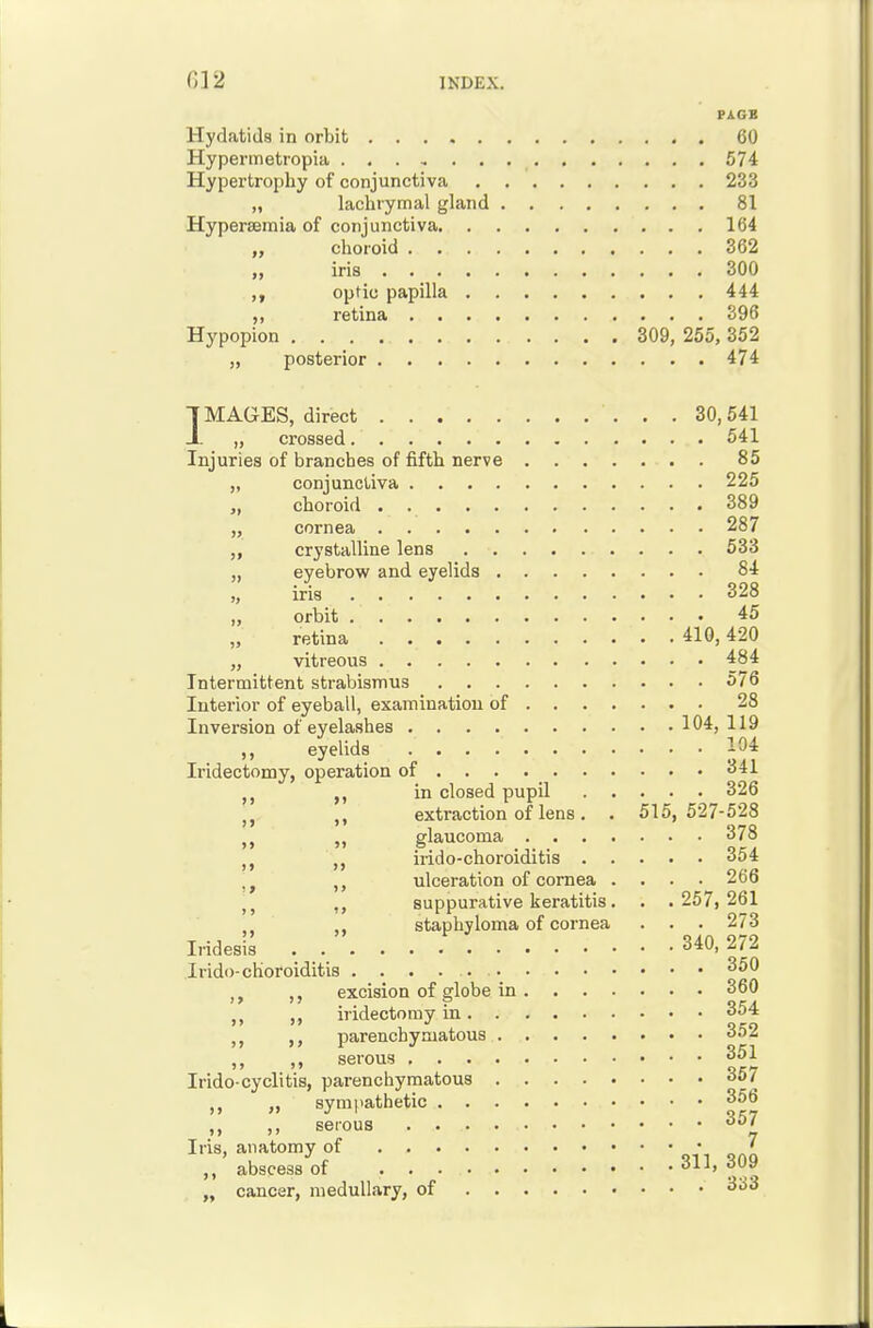 PAGE Hydatids in orbit 60 Hypermetropia 574 Hypertrophy of conjunctiva 233 „ lachrymal gland 81 Hyperasmia of conjunctiva 164 „ choroid 362 „ iris 300 optic papilla 444 ,, retina 396 Hypopion 309, 255, 352 „ posterior 474 IMAGES, direct 30,541 JL „ crossed 541 Injuries of branches of fifth nerve 85 „ conjunctiva 225 „ choroid 389 „ cornea 287 crystalline lens 533 eyebrow and eyelids 84 iris 328 orbit 45 retina 410,420 „ vitreous 484 Intermittent strabismus 576 Interior of eyeball, examination of 28 Inversion of eyelashes 104, 119 ,, eyelids 104 Iridectomy, operation of 341 in closed pupil 326 extraction of lens . . 515,527-528 glaucoma 378 irido-choroiditis 354 ulceration of cornea .... 266 suppurative keratitis. . . 257,261 staphyloma of cornea . . . 273 Iridesi^ . 340,272 Irido-choroiditis 350 excision of globe in 360 iridectomy in 354 ,, parenchymatous 352 ,, serous 351 Irido-cyclitis, parenchymatous 357 „ sympathetic 356 ,, ,, seious ''^ ' abscess of 311, 309 cancer, medullary, of 333 >» >> >> >j >> >» >»