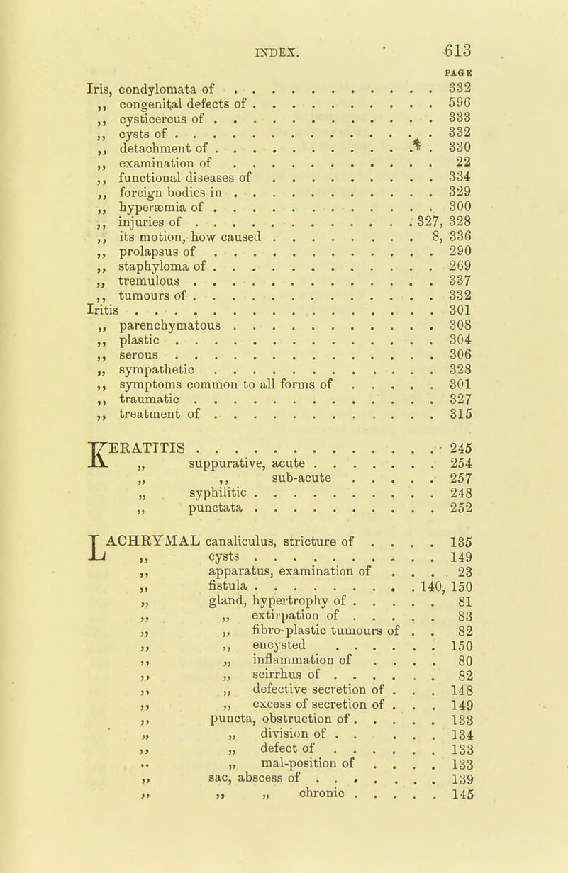 PAGE Iris, condylomata of 332 con genital defects of 596 cysticercus of 333 ,, cysts of . 332 ,, detachment of * . 330 examination of 22 „ functional diseases of 334 foreign bodies in 329 hypei'semia of . . 300 injuries of 327, 328 its motion, how caused 8, 336 ,, prolapsus of 290 staphyloma of 269 tremulous 337 ,, tumours of . 332 Iritis 301 „ parenchymatous 308 ,, plastic 304 serous 306 „ sympathetic 328 symptoms common to all forms of 301 traumatic 327 treatment of 315 KERATITIS -245 „ suppurative, acute 254 „ ,, sub-acute 257 „ syphilitic . 248 „ punctata 252 LACHRYMAL canaliculus, stricture of ... . 135 cysts 149 apparatus, examination of . . . 23 „ fistula 140, 150 „ gland, hypertrophy of 81 „ extirpation of 83 „ „ fibro-plastic tumours of , . 82 „ encysted 150 „ inflammation of ... . 80 „ scirrhus of 82 M „ defective secretion of . . . 148 „ excess of secretion of . , . 149 puncta, obstruction of 133 „ „ division of . . . ... 134 „ defect of 133 „ mal-position of ... . 133 sac, abscess of ... . ... 139 >» >. „ chronic 145