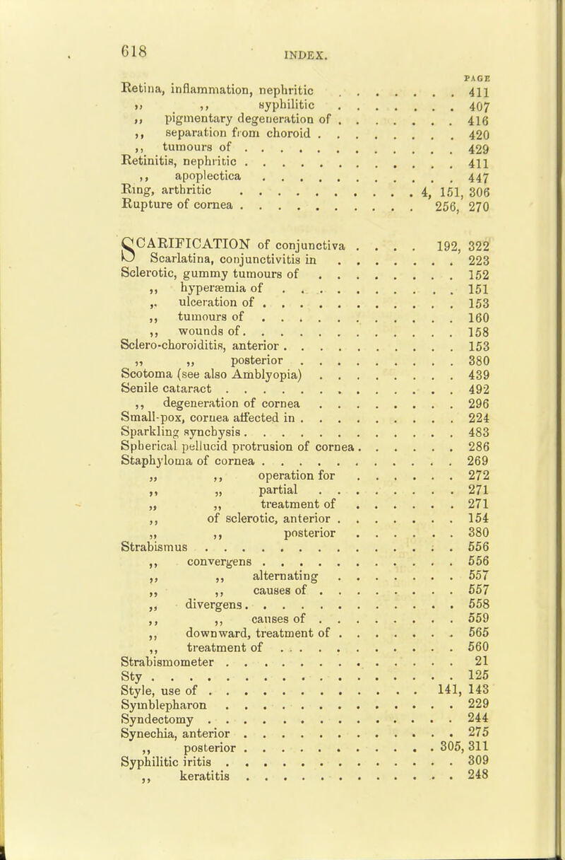 PAGE Retina, inflammation, nephritic 411 » _ Byphilitic 407 ,, pigmentary degeneration of 416 ,, separation from choroid 420 ,, tmnours of 429 Retinitis, nephritic 411 ,, apoplectica 447 Ring, arthritic 4, 151^ 3O6 Rupture of cornea 256, 270 SCARIFICATION of conjunctiva .... 192, 322 Scarlatina, conjunctivitis in 223 Sclerotic, gummy tumours of 152 ,, hypersemia of 151 ,. ulceration of 153 ,, tumours of 160 ,, wounds of 158 Sclero-choroiditis, anterior 153 „ posterior 380 Scotoma (see also Amblyopia) 439 Senile cataract 492 ,, degeneration of cornea 296 Small-pox, cornea affected in 224 Sparkling aynchysis 483 Spherical pellucid protrusion of cornea 286 Staphyloma of cornea 269 ,, operation for 272 „ partial 271 „ „ treatment of 271 ,, of sclerotic, anterior 154 „ ,, posterior 380 Strabismus . 556 ,, convergens 556 ,, ,, alternating 657 ,, causes of 667 divergens 658 ,, causes of 559 downward, treatment of 665 ,, treatment of 560 Strabismometer 21 Sty 125 Style, use of 141, 143 Symblepharon 229 Syndectomy 244 Synechia, anterior 275 ,, posterior 305, 311 Syphilitic iritis 309 ,, keratitis 248