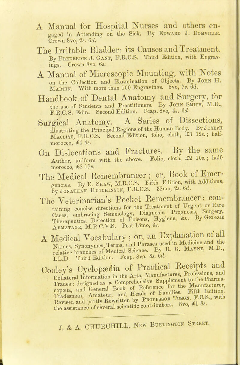 A Manual for Hospital Nurses and others en- gaged in Attending on the Sick, By Edward J. Domville. Crown 8vo, 2s. 6d. The Irritable Bladder: its Causes and Treatment. By FuEDERlCK J. Gant, F.R.G.S. Third Edition, with Engrav- ings. Crown 8vo, 6s. A Manual of Microscopic Mounting, with Notes on the Collection and Examination of Objects. By John H. Martin. With more than 100 Engravings. 8vo, 78. 6d. Handbook of Dental Anatomy and Surgery, for the use of Students and Practitioners. By John Smith, M.D., E.R.C.S. Edin. Second Edition. Fcap. 8vo, 4s. 6d. Surgical Anatomy. A Series of Dissections, illustrating the Principal Regions of the Human Body By Joseph Maclise, F.R.C.S. Second Edition, folio, cloth, £3 12s.; ball- morocco, £i 4s. On Dislocations and Fractures. By the same Author, uniform with the above. Polio, cloth, £2 10s.; half- morocco, £'2i 17s. The Medical Eemembrancer ; or, Book of Emer- eencies By E. Shaw, M.R.C.S. Fifth Edition, with Additions, by Jonathan Hutchinson, F.R.C.S. 32mo, 2s. 6d. The Veterinarian's Pocket Eemembrancer: con- taining concise directions for the Treatment of Urgent or Rare Cases,^ embracing Semeiology,. Diagnoses, P-gn-is Surgery Therapeutics, Detection ot Poisons, Hygiene, &c. By GEORGE Armatage, M.R.C.V.S. Post 18mo, 3s. A Medical Vocabulary ; or, an Explanation of all Names, Synonymes. Terms: and Phrases used m Medicme a„^ ^he relative branches of Medical Science. By R. G. Matne, M.L>., LL.D. Third Edition. Fcap. 8vo, Ss. bd. Coolev's Cyclopaedia of Practical Eeceipts and ColLral iLmition in the Arts, Manufactures Proles^^^^^^^^^^^ Trades : designed as Comprehensive b^^^ 'i.^J^ZZ, copceia, and General Book of ^^^^^J^'^figg pifth Edition. Tradesman, Amateur, and Heads p q S . with Revised and partly Rewritten by I'^^^^f 8vo £1 8s the assistance of several scientihc contributors. 8vo, £1 bs.