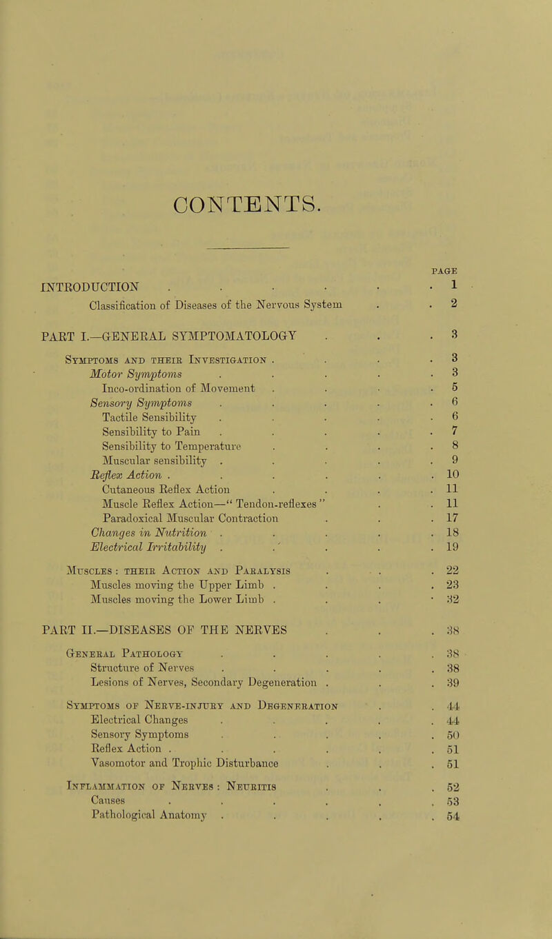 CONTENTS. PAGE INTRODUCTION . . . • • • 1 Classification of Diseases of the Nervous System . . 2 PAET I.—GENERAL SYIUPTOMATOLOGY . . .3 Symptoms and theie Investigation . . . .3 Motor Symptoms . . . . .3 Inco-ordination of Movement . . • .5 Sensory Symptoms . . . . .6 Tactile Sensibility . . . . .6 Sensibility to Pain . . . . .7 Sensibility to Temperature . . . .8 Muscular sensibility . . . . .9 Reflex Action . . . . . .10 Cutaneous Reflex Action . . . .11 Muscle Reflex Action— Tendon-reflexes  . .11 Paradoxical Muscular Contraction . . .17 Changes in Nutrition . . . . .18 Electrical Irritability . .' . . .19 Muscles : theie Action and Pahalysis . . .22 Muscles moving the Upper Limb . . . .23 Muscles moving the Lower Limb . . . • 'A2 PART II.—DISEASES OF THE NERVES . . . ;W Geneeal Pathology . . . . .38 Structure of Nerves . . . . .38 Lesions of Nerves, Secondary Degeneration . . .39 Symptoms of Neeve-injuey and Degeneeation . . 44 Electrical Changes . . . . .44 Sensory Symptoms . . . . .50 Reflex Action . . . . . .51 Vasomotor and Trophic Disturbance . . .51 Inflammation of Neeves : Neueitis . . .52 Causes . . . . , .53 Pathological Anatomy . . . . .54