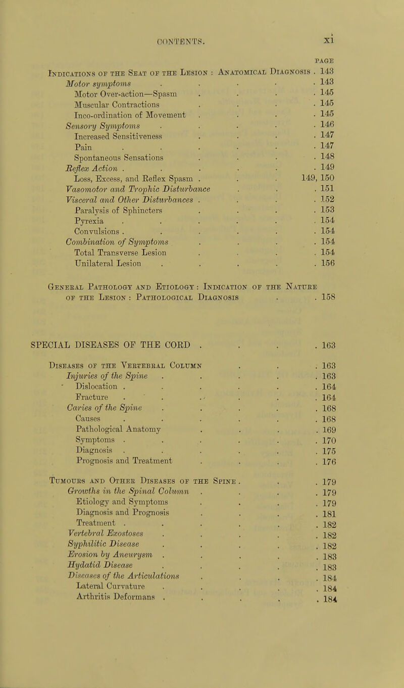 PAGE Indications of the Seat or the Lesion : Anatomical Diagnosis . 143 Motor symptoms . . ■ ■ • I'l.iJ Motor Over-action—Spasm .... 145 Muscular Contractions .... 145 Inco-ordination of Movement .... 145 Sensory Symptoms ..... 146 Increased Sensitiveness .... 147 Pain . . . . . -147 Spontaneous Sensations .... 148 Reflex Action ...... 149 Loss, Excess, and Eeflex Spasm . . . 149, 150 Vasomotor and Trophic Disturiance . . . 151 Visceral and Other Disturiances .... 152 Paralysis of Sphincters .... 153 Pyrexia . . . . . .154 Convulsions ...... 154 Combination of Symptoms .... 154 Total Transverse Lesion .... 154 Unilateral Lesion ..... 156 Geneeal Pathologt and Etiology : Indication of the Nattjee OF the Lesion : Pathological Diagnosis . . 158 SPECIAL DISEASES OF THE COED . . . .163 Diseases of the Veetebeal Column . . . 163 Injuries of the Spine ..... 163 Dislocation ...... 164 Fracture . . . . . 164 Caries of the Spine ..... 168 Causes ...... 168 Pathological Anatomy .... 169 Symptoms ...... 170 Diagnosis ...... 175 Prognosis and Treatment .... 176 TUM0UE« AND OtHEE DISEASES OF THE SPINE . . . 179 Growths in the Spinal Colmnn .... 179 Etiology and Symptoms .... 179 Diagnosis and Prognosis • • . . 181 Treatment ...... 182 Ve7'tebral Exostoses • • • . . 182 Syphilitic Disease • • • • , 182 Erosion by Anewysm ..... 183 Hydatid Disease • • • . . 183 Diseases of the Articulations • . . . 184 Lateral Curvature • . . . , 184 Arthritis Deforman.s . . . . 10^,