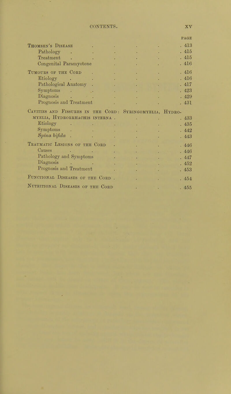 Thomsen's Disease Pathology Treatment Congenital Paramyotone TtJMOUES OF THE CoED Etiology Pathological Anatomy Symptoms Diagnosis Prognosis and Treatment Cavities and Fissuees in the Coed : MYELIA, HyDEOEEHACHIS INTBENA Etiology Symptoms Spina hifida . Teaumatic Lesions of the Coed Causes Pathology and Symptoms Diagnosis Prognosis and Treatment Functional Diseases of the Coed NuTEiTioNAi Diseases of the Coed Steingomtelia, Hydeo- PAGE . 413 . 415 . 415 . 416 . 416 . 416 . 417 . 423 . .429 . 431 . 433 . 435 . 442 . 443 , 446 . 446 . 447 . 452 . 453 . 454 . 455