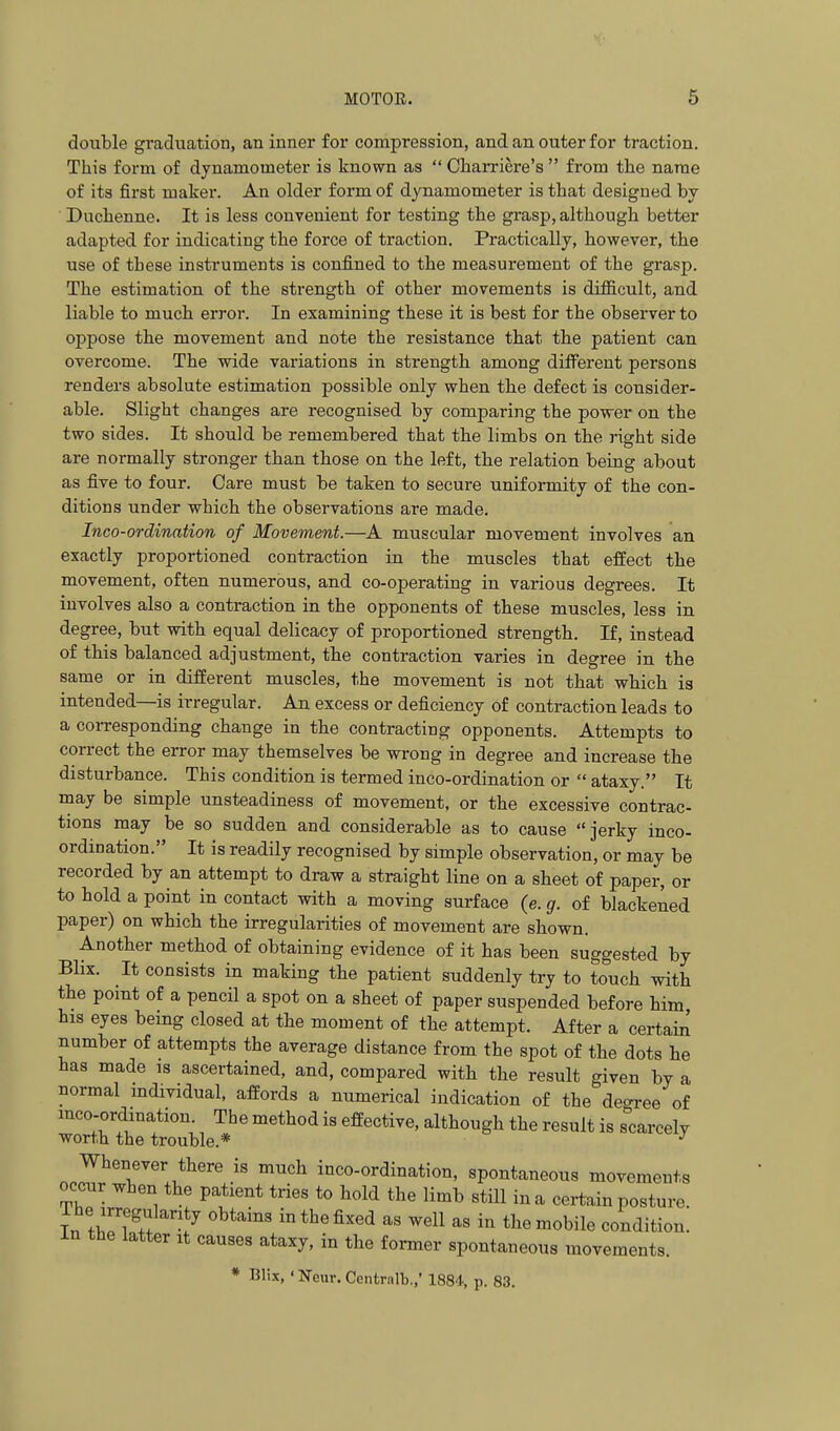 MOTOR. 6 double graduation, an inner for compression, and an outer for traction. This form of dynamometer is known as  Charriere's  from tlie name of its first maker. An older form of dynamometer is that designed by Duchenne. It is less convenient for testing the grasp, although better adapted for indicating the force of traction. Practically, however, the use of these instruments is confined to the measurement of the grasp. The estimation of the strength of other movements is difficult, and liable to much error. In examining these it is best for the observer to oppose tbe movement and note the resistance that the patient can overcome. The wide variations in strength among different persons renders absolute estimation possible only when the defect is consider- able. Slight changes are recognised by comparing the power on the two sides. It should be remembered that the limbs on the right side are normally stronger than those on the left, the relation being about as five to four. Care must be taken to secure uniformity of the con- ditions under which the observations are made. Inco-ordination of Movement.—A muscular movement involves an exactly proportioned contraction in the muscles that effect the movement, often numerous, and co-operating in various degrees. It involves also a contraction in the opponents of these muscles, less in degree, but with equal delicacy of proportioned strength. If, instead of this balanced adjustment, the contraction varies in degree in the same or in different muscles, the movement is not tbat wbich is intended—is irregular. An excess or deficiency of contraction leads to a corresponding change in the contracting opponents. Attempts to correct the error may themselves be wrong in degree and increase the disturbance. This condition is termed inco-ordination or  ataxy. It may be simple unsteadiness of movement, or the excessive contrac- tions may be so sudden and considera^ble as to cause jerky inco- ordination. It is readily recognised by simple observation, or may be recorded by an attempt to draw a straight line on a sheet of paper, or to hold a point in contact with a moving surface (e. g. of blackened paper) on which the irregularities of movement are shown. Another method of obtaining evidence of it has been suggested by Blix. It consists in making the patient suddenly try to touch with the point of a pencil a spot on a sheet of paper suspended before him his eyes being closed at the moment of the attempt. After a certain number of attempts the average distance from the spot of the dots he has made is ascertained, and, compared with the result given by a normal mdividual, affords a numerical indication of the degree of mco-ordxnation The method is effective, although the result is scarcely wort.h the trouble.* ^ Whenever there is much inco-ordination, spontaneous movements occur when the patient tries to hold the limb still in a certain posture. T^n fl.Tw'; in the fixed as well as in the mobile condition, in the latter it causes ataxy, in the former spontaneous movements. * Blix, ' Neur. Centralb.,' 1884, p. 83.