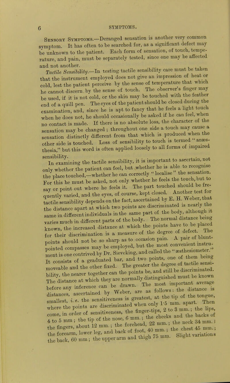 Sensory Symptoms.—Deranged sensation is anotlier very common symptom. It has often to be searched for, as a significant defect may be unknown to the patient. Each form of sensation, of touch, tempe- rature, and pain, must be separately tested, since one may be affected and not another. , n a i Tactile SensiUUty.-In testing tactile sensibility care must be taken that the instrument employed does not give an impression beat or cold, lest the patient perceive by the sense of temperature that which he cannot discern, by the sense of touch. The observer's finger may be used if it is not cold, or the skin may be touched with the feather end of a quill pen. The eyes of the patient should be closed dunng the examination, and, since he is apt to fancy that he feels a light touch when he does not, he should occasionally be asked if he can feel, when no contact is made. If there is no absolute loss, the character of the sensation may be changed ; throughout one side a touch may cause a sensation distinctly different from that which is produced when the other side is touched. Loss of sensibility to touch is termed anes- thesia, but this word is often applied loosely to all forms of impaired sensibility. , , , . , In examining the tactile sensibility, it is important to ascertain, not only whether the patient can feel, but .whether he is able to recognise the placetouched,-whether he can correctly localise'' the sensa ion For this he must be asked, not only whether he feels ^<>^^l'}'^)'^ say or point out where he feels it. The part touched ^^f^^' ^l'- nuently varied, and the eyes, of course, kept closed. ^^^^f^/ tactile sensibility depends on the fact, ascertained by E H-Weber ttat the distance apart at which two points are discriminated is nearly the same in different individuals in the same part of the body although it ries much in different paits of the body. The normal distance being known, the increased distance at which the points have o be Placed for th^ir discrimination is a measure of the degree of ^efec . The points should not be so sharp as to occasion pam. A pair of biunt- po n d compasses may be employed, but the most convenient mstru- Tn IsonecLtrivedbyDr. Sieveking,andcalledthe''.s^^^^^^^^^^ It consists of a graduated bar, and two points, one of them being Land the'other fixed. The greater ^^^^^^^ bllitv the nearer together can the points be, and still be discriminatea Sfi tnce at ^J,^ they are normally distinguished must be known The distance at wn j important average before any inference can be drawn^^^ follows: the distance is distances, ascertained by Weoer, are a . , ^j^^^^ e, .„>.,lest, i.e. the ^^-f^^^-^'^f^^'^^J^l'Z l^^ xlen where the points are discriminated when only ^ ^ ^ in orlr of sensitiveness ^^^^^^^^^he ^ nTThl Itkli 4 to 5 mm ; the tip of the nose, 6 mm. the c^ee the fingers, about 12 mm.; f ^^-^0^40 nr;\he c^^^^ 45 mm.; the forearm, lower leg, and back of f<>o*' ^^^^^^ ^^-^^^ variations the back, 60 mm; the upper arm and thigh 76 mm. bli^iit