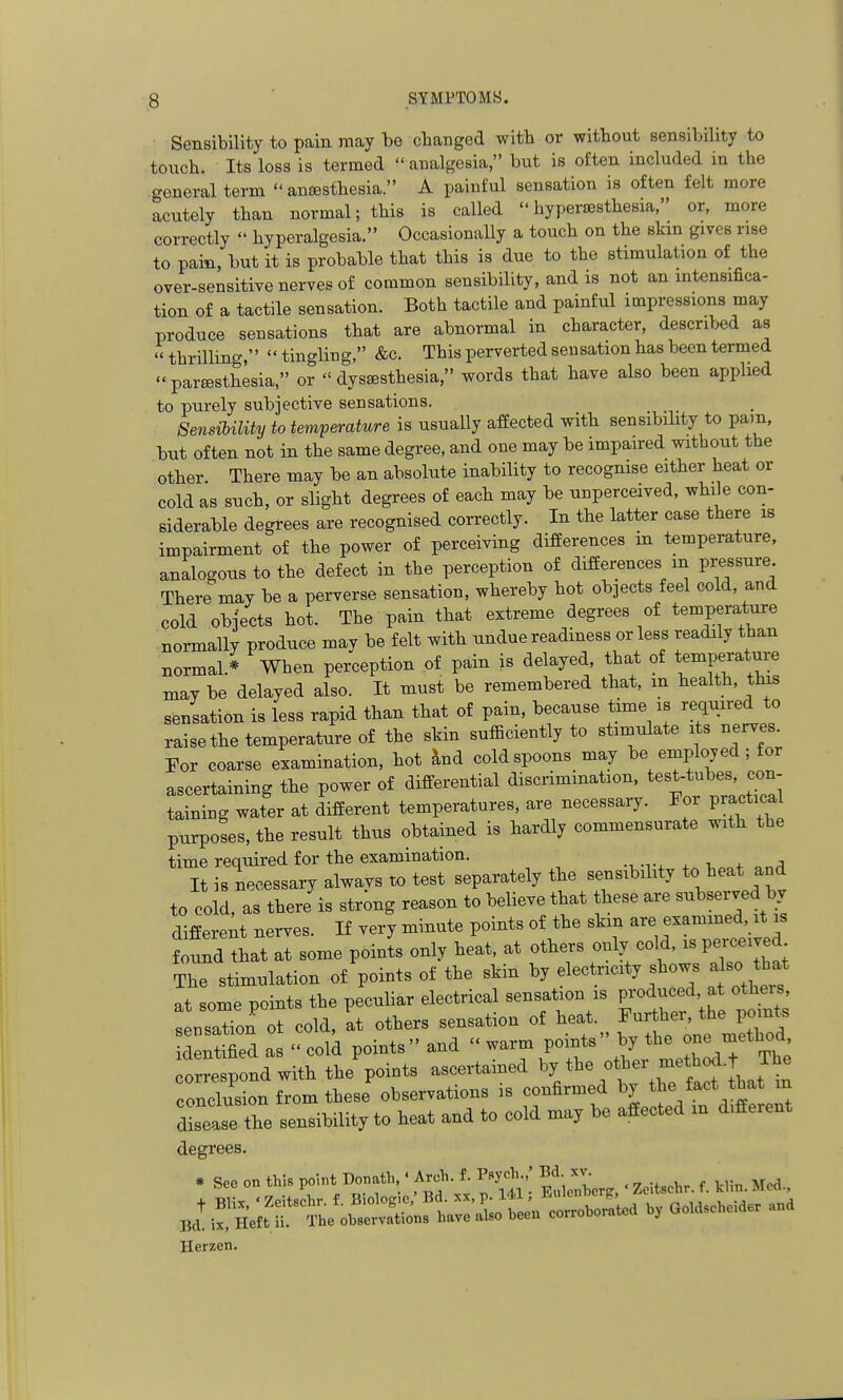 Sensibility to pain may bo changed with or without sensibility to touch. Its loss is termed  analgesia, but is often included in the general term  anajsthesia. A painful sensation is often felt more acutely than normal; this is called hypersesthesia, or. more correctly  hyperalgesia. Occasionally a touch on the slan gives rise to pain, l;)ut it is probable that this is due to the stimulation of the over-sensitive nerves of common sensibility, and is not an intensifica- tion of a tactile sensation. Both tactile and painful impressions may produce sensations that are abnormal in character, described as thrilling,  tingling, &c. This perverted sensation has been termed  partesthesia, or  dys£esthesia, words that have also been applied to purely subjective sensations. Sensibility to temperature is usually affected with sensibility to pam, but often not in the same degree, and one may be impaired without the other. There may be an absolute inability to recognise either heat or cold as such, or sligM degrees of eacli may be unperceived, while con- siderable degrees are recognised correctly. In the latter case there is impairment of the power of perceiving differences in temperature, analogous to the defect in the perception of differences in pressure There may be a perverse sensation, whereby hot objects feel cold, and cold objects hot. The pain that extreme degrees of temperature normally produce may be felt with undue readiness or less readily than normal.^ When perception of pain is delayed, that of temperature may be delayed also. It must be remembered that, m health, this sensation is less rapid than that of pain, because time is required to raise the temperature of the skin sulSciently to stimulate its nerves. For coarse examination, hot ^nd cold spoons may be employed; for ascertaining the power of differential discrimination, test-tubes, con taining water at different temperatures, are necessary. For practica purposes, the result thus obtained is hardly commensurate with the time required for the examination. It is necessary alwavs to test separately the sensibility to heat and to cold, as there is strong reason to believe that these are subserved by differeit nerves. If very minute points of the skin are examined it is found that at some points only heat, at others only co d, is perceived The stimulation of points of the skin by electricity shows a so tha^ at some points the peculiar electrical sensation is produced at others, IsaTon t cold. It others sensation of heat. Further, the points d itified as  colk points and  warm points by the -e m^^hod correspond with the points ascertained ^■^^^^'jf J, conclusion from these observations is confirmed by the fact that in disease tte sensibility to heat and to cold may be affected in d.fferent degrees. . S.. on thl. point Do..th ■ Aroh. t. P-Jol...; Bd.J- _ j.:'5;,fr5.L'.rSnft.;^:i^^^^^^^^ oo....... Herzen.