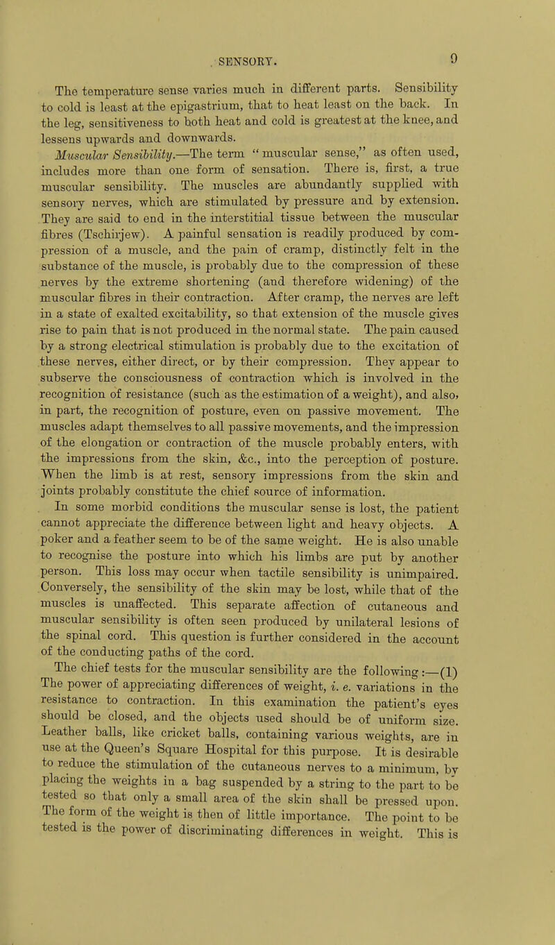 The temperature sense varies much in different parts. Sensibility to cold is least at the epigastrium, that to heat least on the back. In the leg, sensitiveness to both heat and cold is greatest at the knee, and lessens upwards and downwards. Muscular Sensibility.—The term  muscular sense, as often used, includes more than one form of sensation. There is, first, a true muscular sensibility. The muscles are abundantly supplied with sensory nerves, which are stimulated by pressure and by extension. They are said to end in the interstitial tissue between the muscular fibres (Tschirjew). A painful sensation is readily produced by com- pression of a muscle, and the pain of cramp, distinctly felt in the substance of the muscle, is probably due to the compression of these nerves by the extreme shortening (and therefore widening) of the muscular fibres in their contraction. After cramp, the nerves are left in a state of exalted excitability, so that extension of the muscle gives rise to pain that is not produced in the normal state. The pain caused by a strong electrical stimulation is probably due to the excitation of these nerves, either direct, or by their compression. They appear to subserve the consciousness of contraction which is involved in the recognition of resistance (such as the estimation of a weight), and also, in part, the recognition of posture, even on passive movement. The muscles adapt themselves to all passive movements, and the impression of the elongation or contraction of the muscle probably enters, with the impressions from the skin, &c., into the perception of posture. When the limb is at rest, sensory impressions from the skin and joints probably constitute the chief source of information. In some morbid conditions the muscular sense is lost, the patient cannot appreciate the difference between light and heavy objects. A poker and a feather seem to be of the same weight. He is also unable to recognise the posture into which his limbs are put by another person. This loss may occur when tactile sensibility is unimpaired. Conversely, the sensibility of the skin may be lost, while that of the muscles is unaffected. This separate affection of cutaneous and muscular sensibility is often seen produced by unilateral lesions of the spinal cord. This question is further considered in the account of the conducting paths of the cord. The chief tests for the muscular sensibility are the following: (1) The power of appreciating differences of weight, i. e. variations in the resistance to contraction. In this examination the patient's eyes should be closed, and the objects used should be of uniform size. Leather balls, like cricket balls, containing various weights, are iu use at the Queen's Square Hospital for this purpose. It is desirable to reduce the stimulation of the cutaneous nerves to a minimum, by placing the weights in a bag suspended by a string to the part to be tested 80 that only a small area of the skin shall be pressed upon. The form of the weight is then of little importance. The point to be tested is the power of discriminating differences in weight. This is