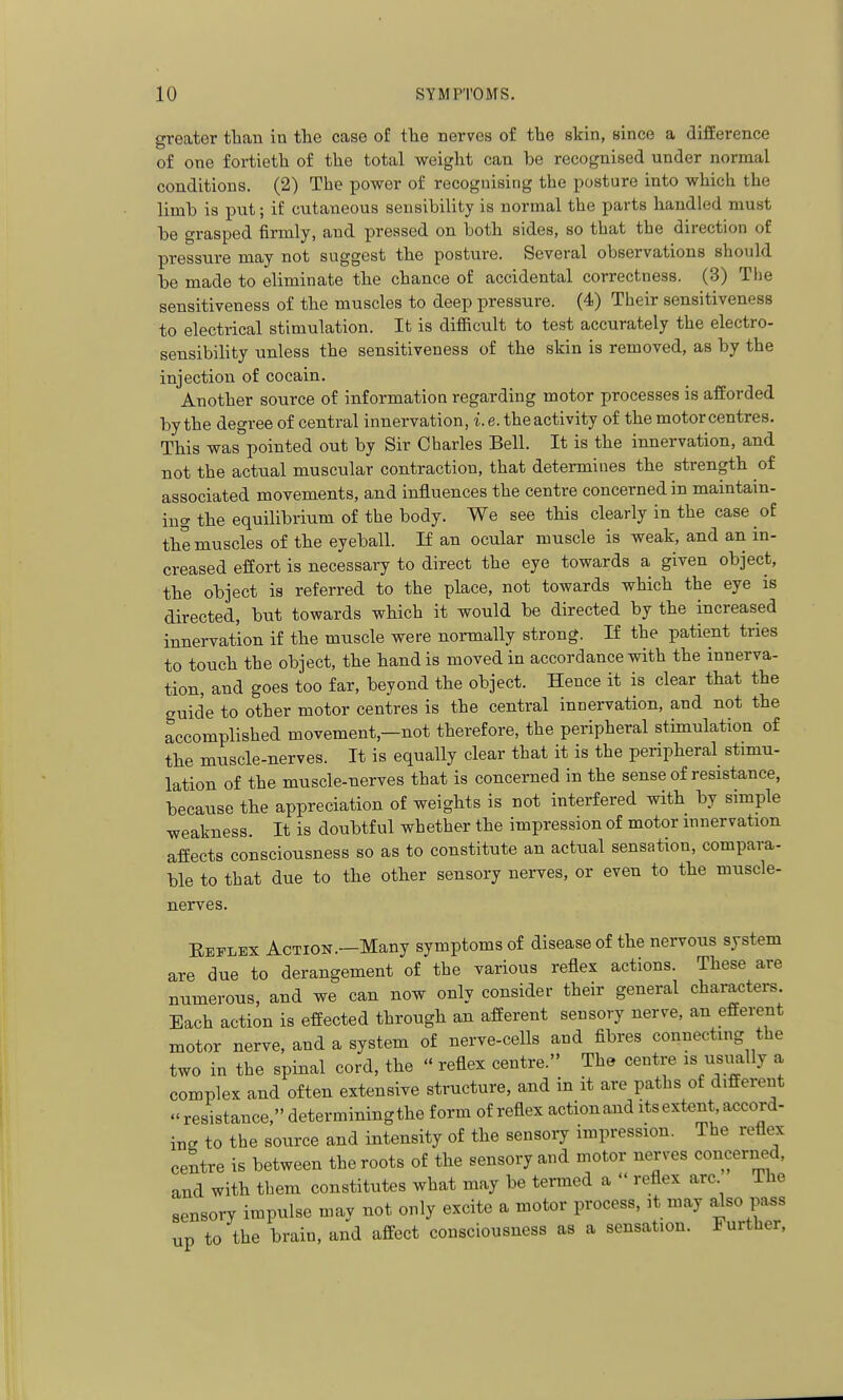 greater tban in the case of the nerves of the skin, since a difference of one fortieth of the total weight can be recognised under normal conditions. (2) The power of recognising the posture into which the limb is put; if cutaneous sensibility is normal the parts handled must be grasped firmly, and pressed on both sides, so that the direction of pressure may not suggest the posture. Several observations should be made to eliminate the chance of accidental correctness. (3) The sensitiveness of the muscles to deep pressure. (4) Their sensitiveness to electrical stimulation. It is difficult to test accurately the electro- sensibility unless the sensitiveness of the skin is removed, as by the injection of cocain. Another source of information regarding motor processes is afforded by the degree of central innervation, i. e. the activity of the motor centres. This was pointed out by Sir Charles Bell. It is the innervation, and not the actual muscular contraction, that determines the strength of associated movements, and influences the centre concerned in maintain- iiig the equilibrium of the body. We see this clearly in the case of the muscles of the eyeball. If an ocular muscle is weak, and an in- creased effort is necessary to direct the eye towards a given object, the object is referred to the place, not towards which the eye is directed, but towards which it would be directed by the increased innervation if the muscle were normally strong. If the patient tries to touch the object, the hand is moved in accordance with the innerva- tion, and goes too far, beyond the object. Hence it is clear that the guide to other motor centres is the central innervation, and not the accomplished movement,—not therefore, the peripheral stimulation of the muscle-nerves. It is equally clear that it is the peripheral stimu- lation of the muscle-nerves that is concerned in the sense of resistance, because the appreciation of weights is not interfered with by simple weakness. It is doubtful whether the impression of motor innervation affects consciousness so as to constitute an actual sensation, compara- ble to that due to the other sensory nerves, or even to the muscle- nerves. Eeflex Action.—Many symptoms of disease of the nervous system are due to derangement of the various reflex actions. These are numerous, and we can now only consider their general characters. Each action is effected through an afferent sensory nerve, an efferent motor nerve, and a system of nerve-cells and fibres connecting the two in the spinal cord, the  reflex centre. The centre is usually a complex and often extensive structure, and in it are paths of different resistance, determining the form of reflex action and its extent accord- ing to the source and intensity of the sensory impression. The reflex centre is between the roots of the sensory and motor nerves concerned, and with them constitutes what may be termed a  reflex arc The sensory impulse may not only excite a motor process, it may ^so pass up to the brain, and affect consciousness as a sensation, further,