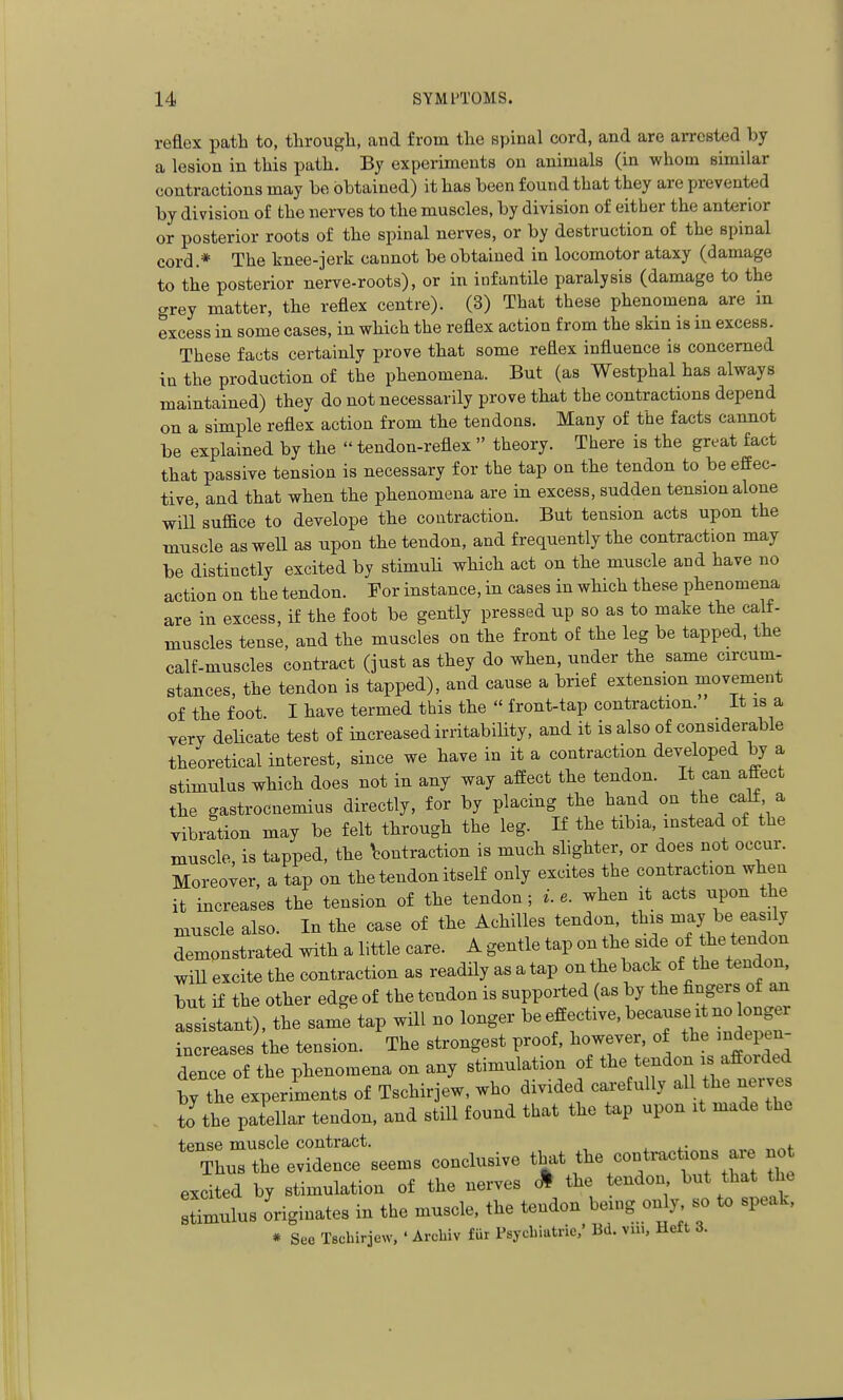 reflex path to, through, and from the spinal cord, and are arrested by a lesion in this path. By experiments on animals (in whom similar contractions may be obtained) it has been found that they are prevented by division of the nerves to the muscles, by division of either the anterior or posterior roots of the spinal nerves, or by destruction of the spinal cord.* The knee-jerk cannot be obtained in locomotor ataxy (damage to the posterior nerve-roots), or in infantile paralysis (damage to the grey matter, the reflex centre). (3) That these phenomena are in excess in some cases, in which the reflex action from the skin is in excess. These facts certainly prove that some reflex influence is concerned in the production of the phenomena. But (as Westphal has always maintained) they do not necessarily prove that the contractions depend on a simple reflex action from the tendons. Many of the facts cannot be explained by the  tendon-reflex  theory. There is the great fact that passive tension is necessary for the tap on the tendon to be effec- tive, and that when the phenomena are in excess, sudden tension alone will'suffice to develope the contraction. But tension acts upon the muscle asweU as upon the tendon, and frequently the contraction may be distinctly excited by stimuH which act on the muscle and have no action on the tendon. For instance, in cases in which these phenomena are in excess, if the foot be gently pressed up so as to make the calf- muscles tense, and the muscles on the front o£ the leg be tapped, the calf-muscles contract (just as they do when, under the same circum- stances, the tendon is tapped), and cause a brief extension movement of the foot I have termed this the  front-tap contraction. It is a very delicate test of increased irritability, and it is also of considerable theoretical interest, since we have in it a contraction developed by a stimulus which does not in any way affect the tendon. It can affect the gastrocnemius directly, for by placing the hand on the calf a vibration may be felt through the leg. H the tibia, instead of the muscle, is tapped, the ^contraction is much slighter, or does not occur. Moreover, a tap on the tendon itself only excites the contraction when it increases the tension of the tendon ; i. e. when it acts upon the muscle also. In the case of the Achilles tendon this --^l^^ ^^^^]^ demonstrated with a little care. A gentle tap on the side ^^^^'^^^^^ will excite the contraction as readily as a tap on the back of the tendon, but if the other edge of the tendon is supported (as by the fingers of ^ assistant), the same tap wHl no longer be effective, because it no onger increases the tension. The strongest proof, however, of the indepen- dence of the phenomena on any stimulation of the tendon is afforded bj the experiments of Tschirjew, who divided carefully all the nerve to the patellar tendon, and still found that the tap upon it made the tense muscle contract. , ,. , Thus the evidence seems conclusive that ^-^^--^^''^^^the excited by stimulation of the nerves ^ the tendon but that the TmuL originates in the muscle, the tendon being only so to speak. * See Tschirjew. ' Arcbiv fur Psycbiatric,' Bd. vm, Heft 3.