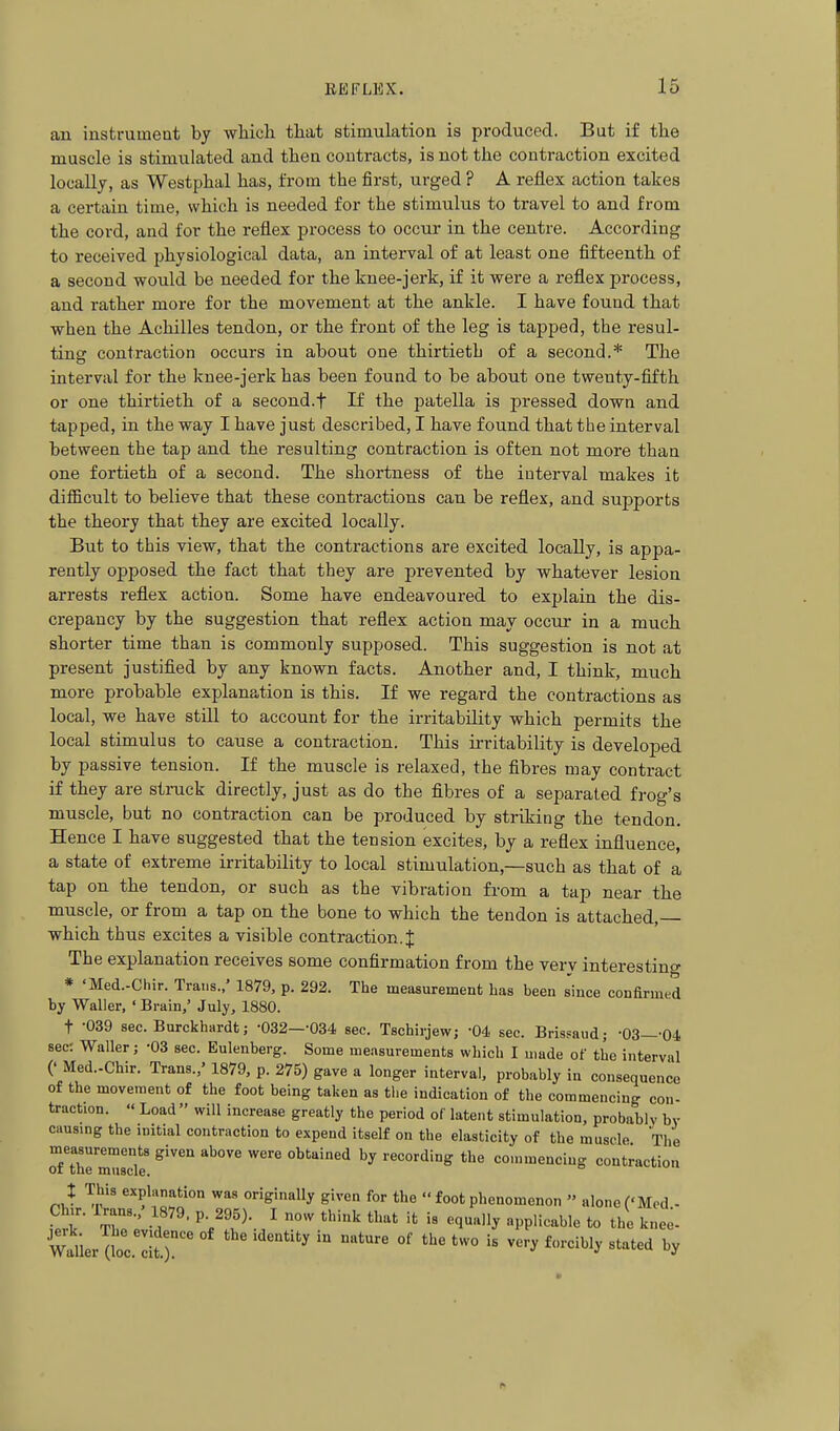 an instrument by which that stimulation is produced. But if the muscle is stimulated and theu contracts, is not the contraction excited locally, as Westphal has, from the first, urged ? A reflex action takes a certain time, which is needed for the stimulus to travel to and from the cord, and for the reflex process to occur in the centre. According to received physiological data, an interval of at least one fifteenth of a second would be needed for the knee-jerk, if it were a reflex process, and rather more for the movement at the ankle. I have found that when the Achilles tendon, or the front of the leg is tapped, the resul- ting contraction occurs in about one thirtieth of a second.* The interval for the knee-jerk has been found to be about one twenty-fifth or one thirtieth of a second.t If the patella is pressed down and tapped, in the way I have just described, I have found that the interval between the tap and the resulting contraction is often not more than one fortieth of a second. The shortness of the interval makes it diflficult to believe that these contractions can be reflex, and supports the theory that they are excited locally. But to this view, that the contractions are excited locally, is appa- rently opposed the fact that they are prevented by whatever lesion arrests reflex action. Some have endeavoured to explain the dis- crepancy by the suggestion that reflex action may occur in a much shorter time than is commonly supposed. This suggestion is not at present justified by any known facts. Another and, I think, much more probable explanation is this. If we regard the contractions as local, we have still to account for the irritability which permits the local stimulus to cause a contraction. This irritability is developed by passive tension. If the muscle is relaxed, the fibres may contract if they are struck directly, just as do the fibres of a separated frog's muscle, but no contraction can be produced by striking the tendon. Hence I have suggested that the tension excites, by a reflex influence, a state of extreme irritability to local stimulation,—such as that of a tap on the tendon, or such as the vibration from a tap near the muscle, or from a tap on the bone to which the tendon is attached,— which thus excites a visible contraction.! The explanation receives some confirmation from the very interestino- * 'Med.-Chir. Trans.,' 1879, p. 292. The measurement Las been since confirmed by Waller, ' Brain,' July, 1880. t -039 sec. Burckhardt; -032—-034 sec. Tschirjew; -04 sec. Brisfaud; -03—-04 sec: Waller; -03 sec. Eulenberg. Some measurements which I made of the interval (' Med.-Chir. Trans.,' 1879, p. 275) gave a longer interval, probably in consequence of the movement of the foot being taken as the indication of the commencing con- traction. Load  will increase greatly the period of latent stimulation, probably by causmg the initial contraction to expend itself on the elasticity of the muscle The TfThe muscle '^''''^ ^^''^ recording the commencing contraction : This explanation was originally given for the  foot phenomenon  alone ('Med.-