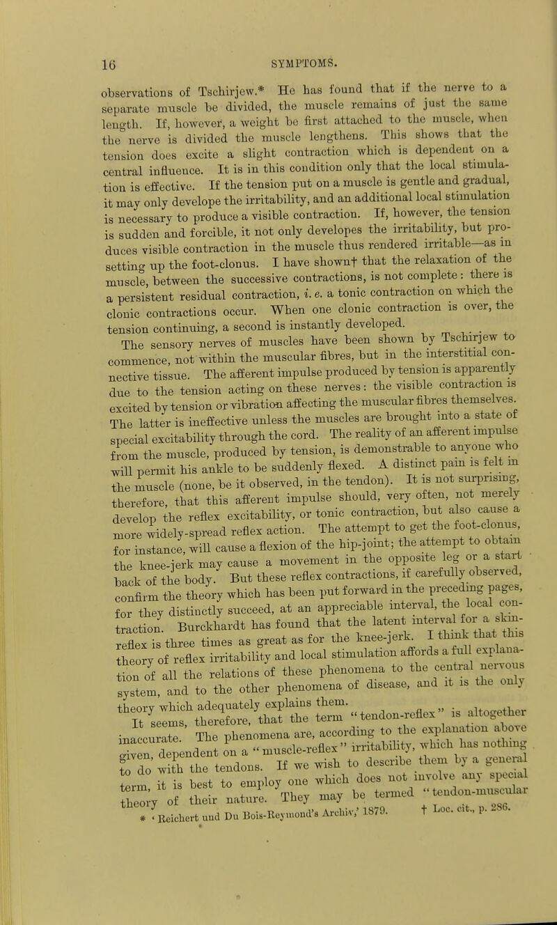 observations of Tscliirjew * He has found that if the nerve to a separate muscle he divided, the muscle remains of just the same length. If, however, a weight bo first attached to the muscle, when the nerve is divided the muscle lengthens. This shows that the tension does excite a sHght contraction Avhich is dependent on a central influence. It is in this condition only that the local stimula- tion is effective. If the tension put on a muscle is gentle and gradual, it may only develope the irritability, and an additional local stimulation is necessary to produce a visible contraction. If, however, the tension is sudden and forcible, it not only developes the irritabiUty, but pro- duces visible contraction in the muscle thus rendered irritable—as in settincr up the foot-clonus. I have shownf that the relaxation of the muscle, between the successive contractions, is not complete : there is a persistent residual contraction, i. e. a tonic contraction on which the clonic contractions occur. When one clonic contraction is over, the tension continuing, a second is instantly developed. The sensory nerves of muscles have been shown by Tschirjew to commence, not within the muscular fibres, but in the interstitial con- nective tissue. The afferent impulse produced by tension is apparently due to the tension acting on these nerves: the visible contraction is excited by tension or vibration affecting the muscular fibres themse ves^ The latter is ineffective unless the muscles are brought mto a state ot special excitability through the cord. The reality of an afferent impulse f !-om the muscle, produced by tension, is demonstrable to anyone who will permit his ankle to be suddenly flexed. A distmct pam is felt m the muscle (none, be it observed, in the tendon). It is not surprismg, therefore, that this afferent impulse should, very often, not merely develop the reflex excitability, or tonic contraction, but also cause a lore widely-spread reflex action. The attempt to get the foot-clonus, Tor ^stance', will cause a flexion of the hip-joint; the attempt to obtain the knee-ierk may cause a movement in the opposite leg or a start lack of he body.' But these reflex contractions, if carefully observed, confirm the theory which has been put forward m the preceding pages, for they distinctly succeed, at an appreciable interval, the local ex- traction' Burckhardt has found that the l^^^t -t^^aHor a^^^^^ reflex is three times as great as for the knee-3erk I thmk that this ^heo^y of reflex irritability and local stimulation affords a ful explana- Jion of all the relations of these phenomena to the central nei-vous system, and to the other phenomena of disease, and it is the only :rtendon reflex is altog.her inaccurX The phenomena are, according to the explanation above Sven dependent on a muscle-reflex irritability, which has nothmg fJTo w t'h the tendons. If we wish to describe them by a genera term is best to employ one which does not involve any spec a he^T o£ their naturl They may be termed tendon-muscular * . Ecichert und Du Bols-Rey.«oud's Arcbiv,' 1879. t Loc. c.t.. p. 286.