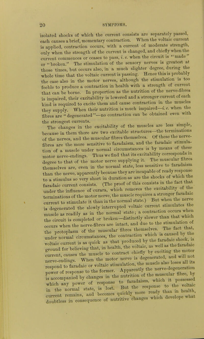 isolated shoclfs of wliicli the cm-rent consists are separately passed, eacli causes a brief, momentary contraction. Wlien tbe voltaic current is applied, contraction occurs, witli a current of moderate strength, only when the strength of the current is changed, and chiefly when the current commences or ceases to pass, i. e. when the circuit is made or  broken. The stimulation of the sensory nerves is greatest at those times, but occurs also, in a much slighter degree, during the whole time that the voltaic current is passing. Hence this is probably the case also in the motor nerves, although the stimulation is too feeble to produce a contraction in health with a strength of current that can be borne. In proportion as the nutrition of the nerve-fibres is impaired, their excitability is lowered and a stronger current of each kind is required to excite them and cause contraction in the muscles they supply. When their nutrition is much impaired—i. e. when the fibres are  degenerated —no contraction can be obtained even with the strongest cuirents, . The changes in the excitability of the muscles are less simple, because in them there are two excitable structures-the terminations of the nerves, and the muscular fibres themselves. Of these the nerve- fibres are the more sensitive to faradaism, and the faradaic stimula- tion of a muscle under normal circumstances is by means of these motor nerve-endings. Thus we find that its excitability corresponds in degree to that of the motor nerve supplying it. The muscular fibres themselves are, even in the normal state, less sensitive to faradaism than the nerve, apparently because they are incapable of ready response to a stimulus so very short in duration as are the shocks of ^^l^^f ^he faradaic current consists. (The proof of this consists m ^^e ^act that under the influence of curara, which removes the excitabihty of the terminations of the motor nerve, the muscle requires a f o°g«; ^^^^aac current to stimulate it than in the normal state.) But when the nerve is degenerated the slowly interrupted voltaic current stimulates the muscle as readily as in the normal state; a contraction occursjhe- the circuit is completed or broken-distmctly slower than that which occurs when the nerve-fibres are intact, and due to the ^^^^^21 the protoplasm of the muscular fibres themselves. Tbe fa^^f unde? normal circumstances, the contraction ^^ich is caused by the ^ • 1 „„ +i-,„f nvnrliippd bv the faradaic shock, is voltaic current is as quick as that pioduced oy tne the faradaic around for believing that, in health, the voltaic, as well as the faradaic c'uTnt cause, the muscle to contract chiefly by exciting the mo or nerve-endLgs. When the motor nerve is degenerated, and w,l no ^::;:nd to fLdaic or vouaic zt:^:^^ nower of response to the former. Apparently tu« , „ w which .ny power of response -^da> ^^^^.^ in the normal state, is lost. But tne re>i current remains, and doubtless in consequence of nutritive cnaugca