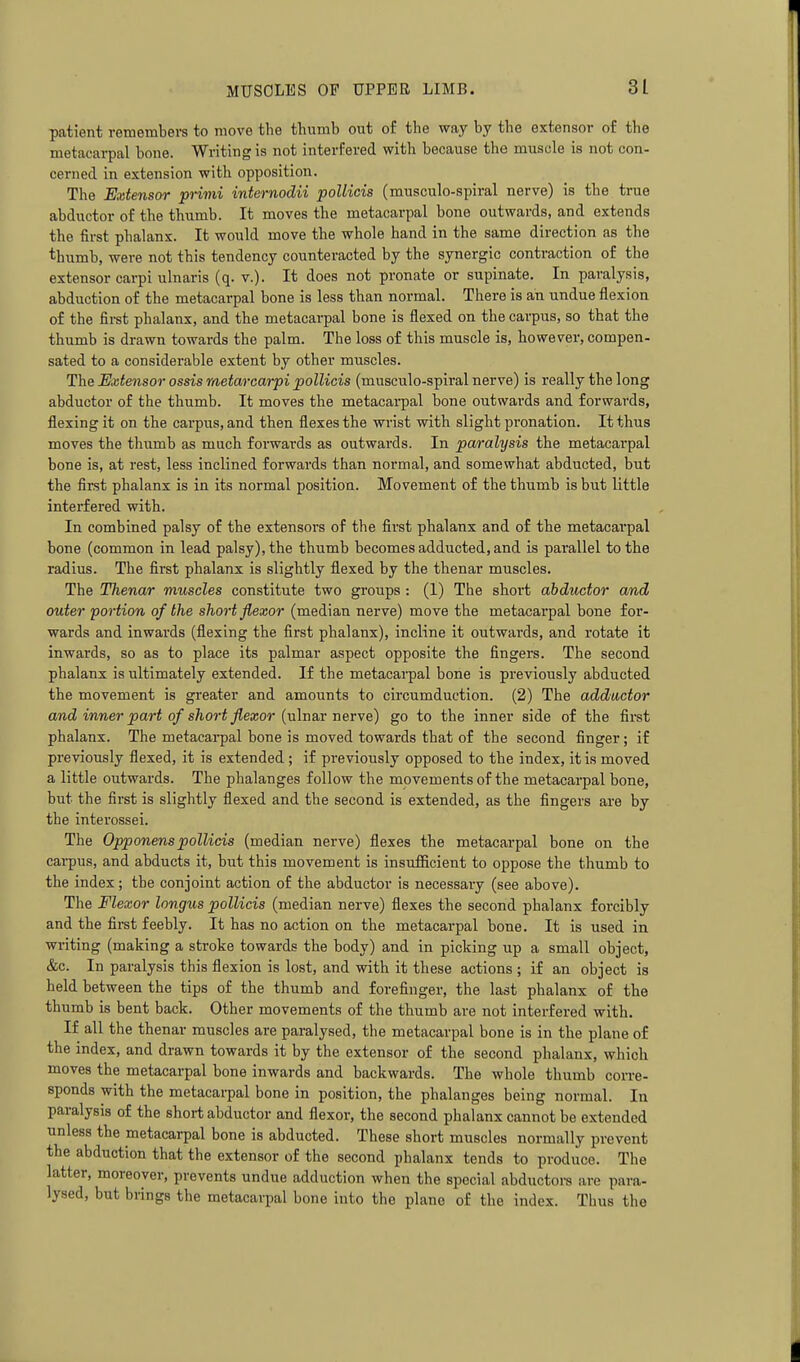 patient remembers to move the thumb out of the way by the extensor of the metacarpal bone. Writing is not interfered with because the muscle is not con- cerned in extension with opposition. The Extensor pnmi internodii poUicis (musculo-spiral nerve) is the true abductor of the thumb. It moves the metacarpal bone outwards, and extends the first phalanx. It would move the whole hand in the same direction as the thumb, were not this tendency counteracted by the synergic contraction of the extensor carpi ulnaris (q. v.). It does not pronate or supinate. In paralysis, abduction of the metacarpal bone is less than normal. There is an undue flexion of the first phalanx, and the metacarpal bone is flexed on the carpus, so that the thumb is drawn towards the palm. The loss of this muscle is, however, compen- sated to a considerable extent by other muscles. The Extensor ossis metarcarpi pollicis (musculo-spiral nerve) is really the long abductor of the thumb. It moves the metacai-pal bone outwards and forwards, flexing it on the carpus, and then flexes the wrist with slight pronation. It thus moves the thumb as much forwards as outwai'ds. In paralysis the metacarpal bone is, at rest, less inclined forwards than normal, and somewhat abducted, but the first phalanx is in its normal position. Movement of the thumb is but little interfered with. In combined palsy of the extensors of the first phalanx and of the metacai'pal bone (common in lead palsy), the thumb becomes adducted, and is parallel to the radius. The first phalanx is slightly flexed by the thenar muscles. The Thenar muscles constitute two groups : (1) The short abductor and outer portion of the short flexor (median nerve) move the metacarpal bone for- wards and inwards (flexing the first phalanx), incline it outwards, and rotate it inwards, so as to place its palmar aspect opposite the fingers. The second phalanx is ultimately extended. If the metacarpal bone is previously abducted the movement is greater and amounts to circumduction. (2) The adductor and inner part of short flexor {ulnar-ner-ve) go to the inner side of the first phalanx. The metacai-pal bone is moved towards that of the second finger; if previously flexed, it is extended ; if previously opposed to the index, it is moved a little outwards. The phalanges follow the movements of the metacarpal bone, but the first is slightly flexed and the second is extended, as the fingers are by the interossei. The Opponenspoinds (median nerve) flexes the metacarpal bone on the carpus, and abducts it, but this movement is insufficient to oppose the thumb to the index ; the conjoint action of the abductor is necessary (see above). The Flexor longus pollicis (median nerve) flexes the second phalanx forcibly and the first feebly. It has no action on the metacarpal bone. It is used in writing (making a stroke towards the body) and in picking up a small object, &c. In paralysis this flexion is lost, and with it these actions ; if an object is held between the tips of the thumb and forefinger, the last phalanx of the thumb is bent back. Other movements of the thumb are not interfered with. If all the thenar muscles are paralysed, the metacarpal bone is in the plane of the index, and drawn towards it by the extensor of the second phalanx, which moves the metacarpal bone inwards and backwards. The whole thumb corre- sponds with the metacarpal bone in position, the phalanges being normal. In paralysis of the short abductor and flexor, the second phalanx cannot be extended unless the metacarpal bone is abducted. These short muscles normally prevent the abduction that the extensor of the second phalanx tends to produce. The latter, moreover, prevents undue adduction when the special abductora are para- lysed, but brings the metacarpal bone into the plane of the index. Thus the